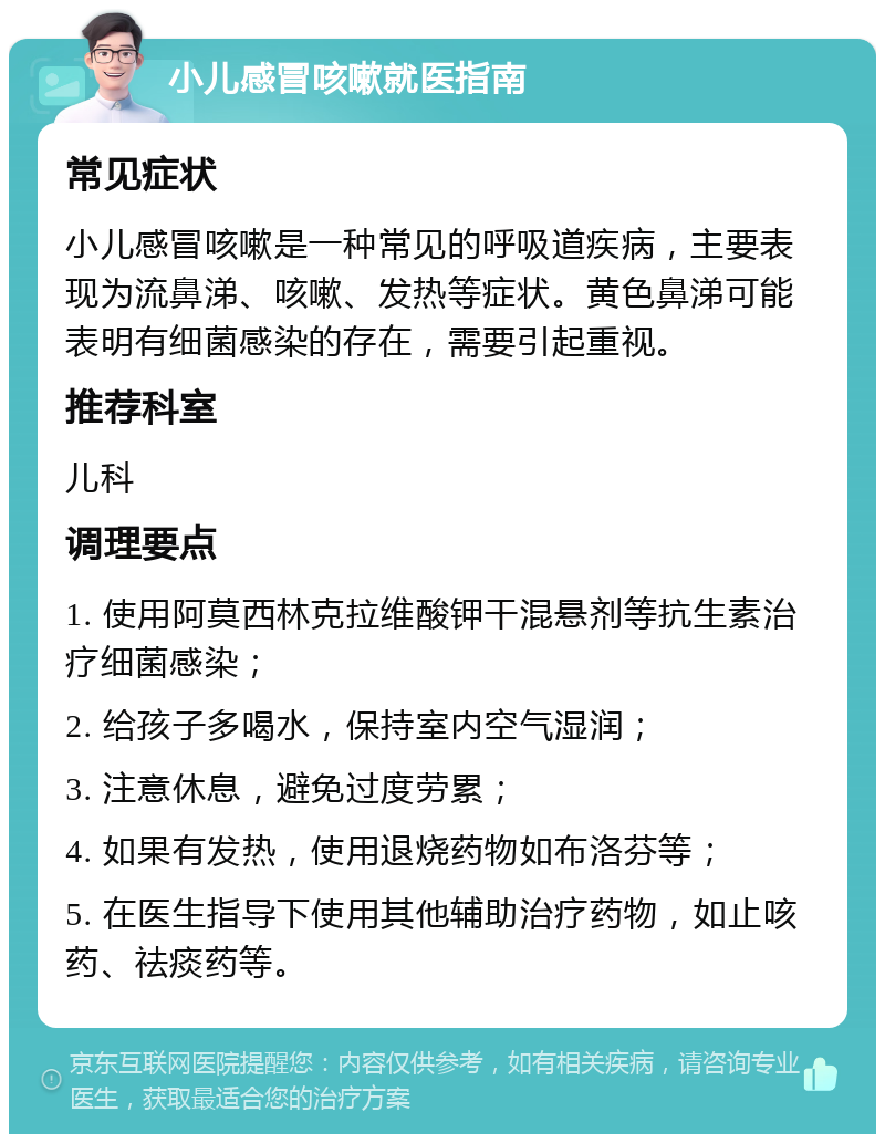 小儿感冒咳嗽就医指南 常见症状 小儿感冒咳嗽是一种常见的呼吸道疾病，主要表现为流鼻涕、咳嗽、发热等症状。黄色鼻涕可能表明有细菌感染的存在，需要引起重视。 推荐科室 儿科 调理要点 1. 使用阿莫西林克拉维酸钾干混悬剂等抗生素治疗细菌感染； 2. 给孩子多喝水，保持室内空气湿润； 3. 注意休息，避免过度劳累； 4. 如果有发热，使用退烧药物如布洛芬等； 5. 在医生指导下使用其他辅助治疗药物，如止咳药、祛痰药等。