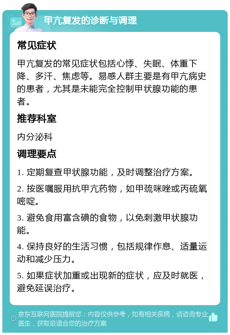 甲亢复发的诊断与调理 常见症状 甲亢复发的常见症状包括心悸、失眠、体重下降、多汗、焦虑等。易感人群主要是有甲亢病史的患者，尤其是未能完全控制甲状腺功能的患者。 推荐科室 内分泌科 调理要点 1. 定期复查甲状腺功能，及时调整治疗方案。 2. 按医嘱服用抗甲亢药物，如甲巯咪唑或丙硫氧嘧啶。 3. 避免食用富含碘的食物，以免刺激甲状腺功能。 4. 保持良好的生活习惯，包括规律作息、适量运动和减少压力。 5. 如果症状加重或出现新的症状，应及时就医，避免延误治疗。