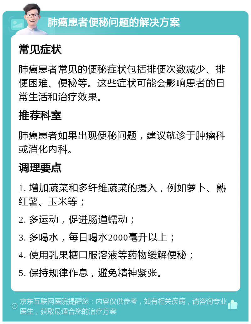 肺癌患者便秘问题的解决方案 常见症状 肺癌患者常见的便秘症状包括排便次数减少、排便困难、便秘等。这些症状可能会影响患者的日常生活和治疗效果。 推荐科室 肺癌患者如果出现便秘问题，建议就诊于肿瘤科或消化内科。 调理要点 1. 增加蔬菜和多纤维蔬菜的摄入，例如萝卜、熟红薯、玉米等； 2. 多运动，促进肠道蠕动； 3. 多喝水，每日喝水2000毫升以上； 4. 使用乳果糖口服溶液等药物缓解便秘； 5. 保持规律作息，避免精神紧张。