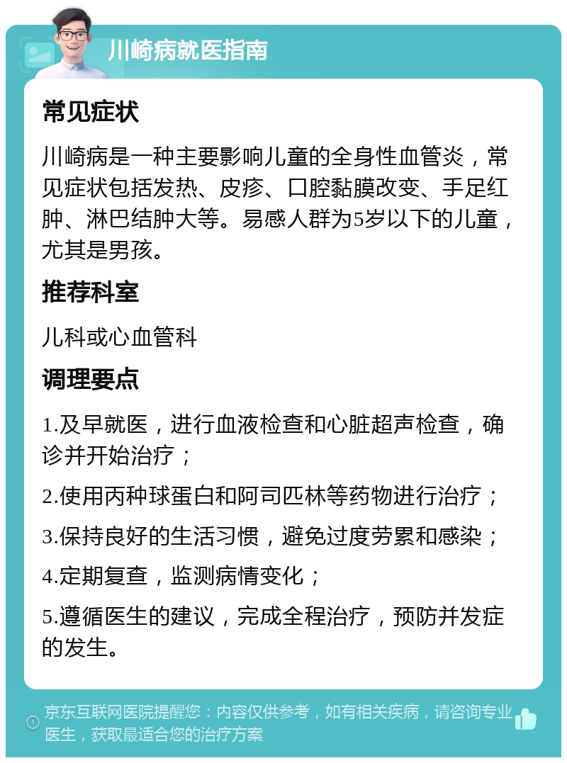 川崎病就医指南 常见症状 川崎病是一种主要影响儿童的全身性血管炎，常见症状包括发热、皮疹、口腔黏膜改变、手足红肿、淋巴结肿大等。易感人群为5岁以下的儿童，尤其是男孩。 推荐科室 儿科或心血管科 调理要点 1.及早就医，进行血液检查和心脏超声检查，确诊并开始治疗； 2.使用丙种球蛋白和阿司匹林等药物进行治疗； 3.保持良好的生活习惯，避免过度劳累和感染； 4.定期复查，监测病情变化； 5.遵循医生的建议，完成全程治疗，预防并发症的发生。