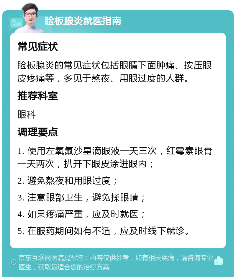 睑板腺炎就医指南 常见症状 睑板腺炎的常见症状包括眼睛下面肿痛、按压眼皮疼痛等，多见于熬夜、用眼过度的人群。 推荐科室 眼科 调理要点 1. 使用左氧氟沙星滴眼液一天三次，红霉素眼膏一天两次，扒开下眼皮涂进眼内； 2. 避免熬夜和用眼过度； 3. 注意眼部卫生，避免揉眼睛； 4. 如果疼痛严重，应及时就医； 5. 在服药期间如有不适，应及时线下就诊。