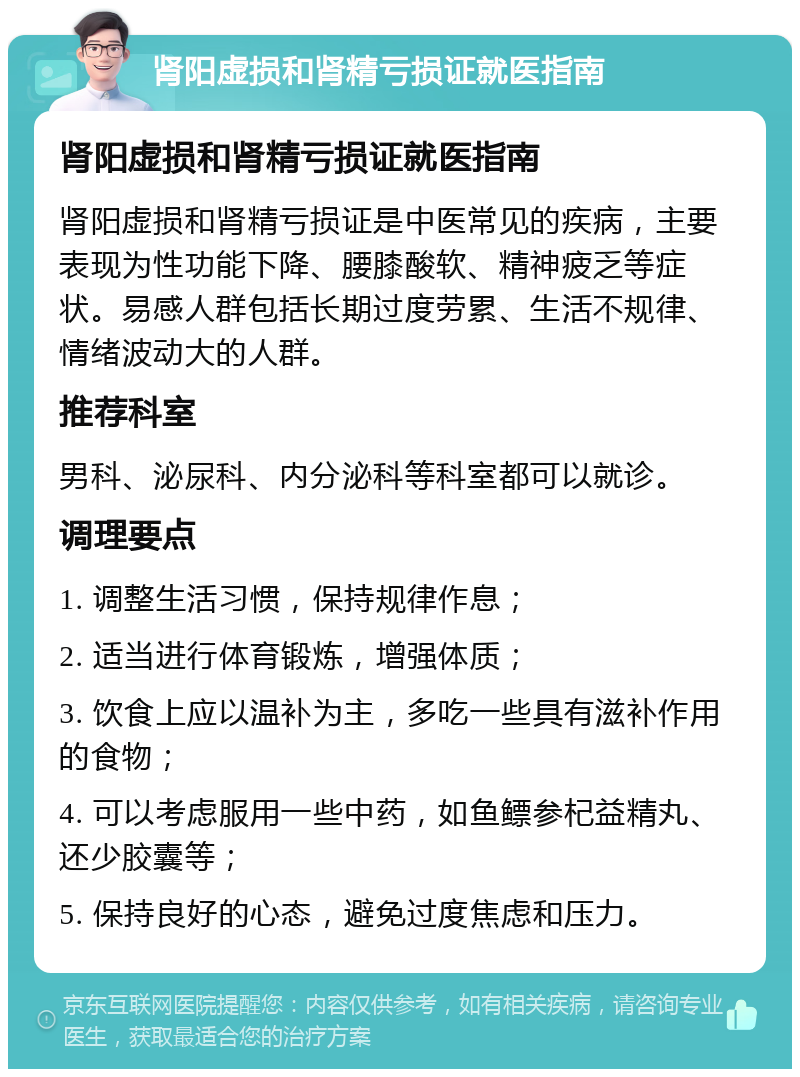 肾阳虚损和肾精亏损证就医指南 肾阳虚损和肾精亏损证就医指南 肾阳虚损和肾精亏损证是中医常见的疾病，主要表现为性功能下降、腰膝酸软、精神疲乏等症状。易感人群包括长期过度劳累、生活不规律、情绪波动大的人群。 推荐科室 男科、泌尿科、内分泌科等科室都可以就诊。 调理要点 1. 调整生活习惯，保持规律作息； 2. 适当进行体育锻炼，增强体质； 3. 饮食上应以温补为主，多吃一些具有滋补作用的食物； 4. 可以考虑服用一些中药，如鱼鳔参杞益精丸、还少胶囊等； 5. 保持良好的心态，避免过度焦虑和压力。