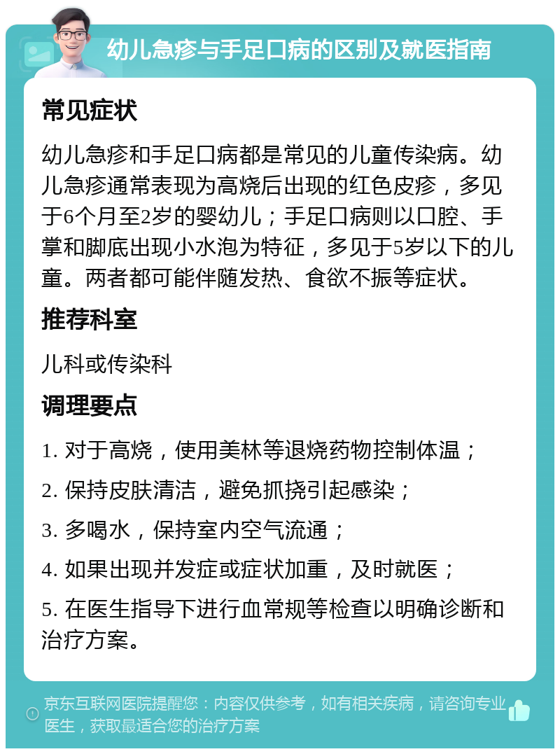 幼儿急疹与手足口病的区别及就医指南 常见症状 幼儿急疹和手足口病都是常见的儿童传染病。幼儿急疹通常表现为高烧后出现的红色皮疹，多见于6个月至2岁的婴幼儿；手足口病则以口腔、手掌和脚底出现小水泡为特征，多见于5岁以下的儿童。两者都可能伴随发热、食欲不振等症状。 推荐科室 儿科或传染科 调理要点 1. 对于高烧，使用美林等退烧药物控制体温； 2. 保持皮肤清洁，避免抓挠引起感染； 3. 多喝水，保持室内空气流通； 4. 如果出现并发症或症状加重，及时就医； 5. 在医生指导下进行血常规等检查以明确诊断和治疗方案。