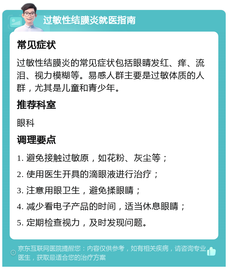 过敏性结膜炎就医指南 常见症状 过敏性结膜炎的常见症状包括眼睛发红、痒、流泪、视力模糊等。易感人群主要是过敏体质的人群，尤其是儿童和青少年。 推荐科室 眼科 调理要点 1. 避免接触过敏原，如花粉、灰尘等； 2. 使用医生开具的滴眼液进行治疗； 3. 注意用眼卫生，避免揉眼睛； 4. 减少看电子产品的时间，适当休息眼睛； 5. 定期检查视力，及时发现问题。