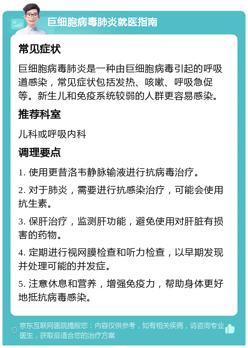 巨细胞病毒肺炎就医指南 常见症状 巨细胞病毒肺炎是一种由巨细胞病毒引起的呼吸道感染，常见症状包括发热、咳嗽、呼吸急促等。新生儿和免疫系统较弱的人群更容易感染。 推荐科室 儿科或呼吸内科 调理要点 1. 使用更昔洛韦静脉输液进行抗病毒治疗。 2. 对于肺炎，需要进行抗感染治疗，可能会使用抗生素。 3. 保肝治疗，监测肝功能，避免使用对肝脏有损害的药物。 4. 定期进行视网膜检查和听力检查，以早期发现并处理可能的并发症。 5. 注意休息和营养，增强免疫力，帮助身体更好地抵抗病毒感染。