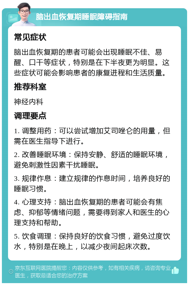 脑出血恢复期睡眠障碍指南 常见症状 脑出血恢复期的患者可能会出现睡眠不佳、易醒、口干等症状，特别是在下半夜更为明显。这些症状可能会影响患者的康复进程和生活质量。 推荐科室 神经内科 调理要点 1. 调整用药：可以尝试增加艾司唑仑的用量，但需在医生指导下进行。 2. 改善睡眠环境：保持安静、舒适的睡眠环境，避免刺激性因素干扰睡眠。 3. 规律作息：建立规律的作息时间，培养良好的睡眠习惯。 4. 心理支持：脑出血恢复期的患者可能会有焦虑、抑郁等情绪问题，需要得到家人和医生的心理支持和帮助。 5. 饮食调理：保持良好的饮食习惯，避免过度饮水，特别是在晚上，以减少夜间起床次数。