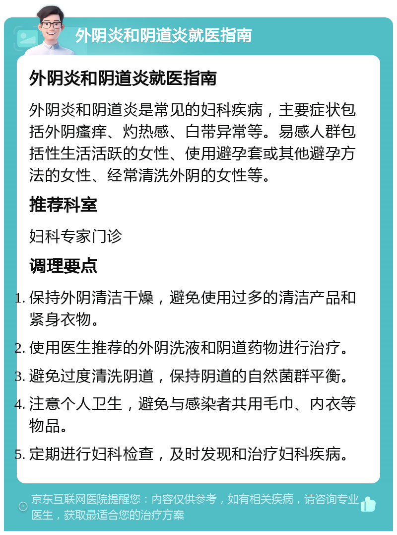 外阴炎和阴道炎就医指南 外阴炎和阴道炎就医指南 外阴炎和阴道炎是常见的妇科疾病，主要症状包括外阴瘙痒、灼热感、白带异常等。易感人群包括性生活活跃的女性、使用避孕套或其他避孕方法的女性、经常清洗外阴的女性等。 推荐科室 妇科专家门诊 调理要点 保持外阴清洁干燥，避免使用过多的清洁产品和紧身衣物。 使用医生推荐的外阴洗液和阴道药物进行治疗。 避免过度清洗阴道，保持阴道的自然菌群平衡。 注意个人卫生，避免与感染者共用毛巾、内衣等物品。 定期进行妇科检查，及时发现和治疗妇科疾病。