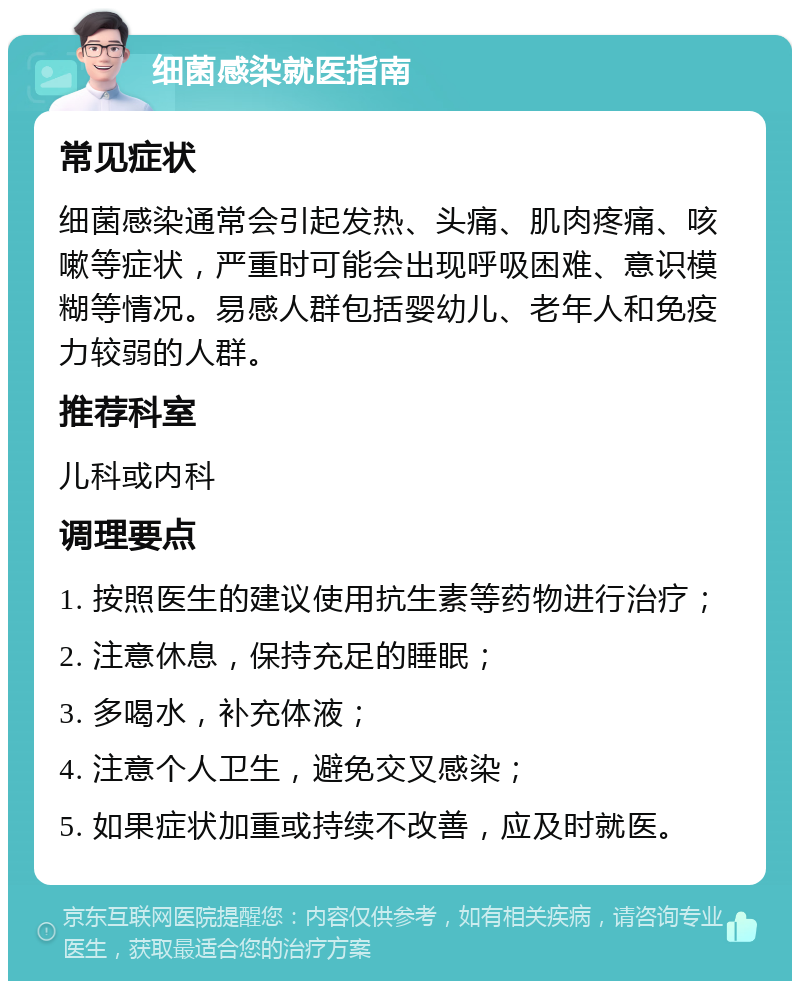 细菌感染就医指南 常见症状 细菌感染通常会引起发热、头痛、肌肉疼痛、咳嗽等症状，严重时可能会出现呼吸困难、意识模糊等情况。易感人群包括婴幼儿、老年人和免疫力较弱的人群。 推荐科室 儿科或内科 调理要点 1. 按照医生的建议使用抗生素等药物进行治疗； 2. 注意休息，保持充足的睡眠； 3. 多喝水，补充体液； 4. 注意个人卫生，避免交叉感染； 5. 如果症状加重或持续不改善，应及时就医。