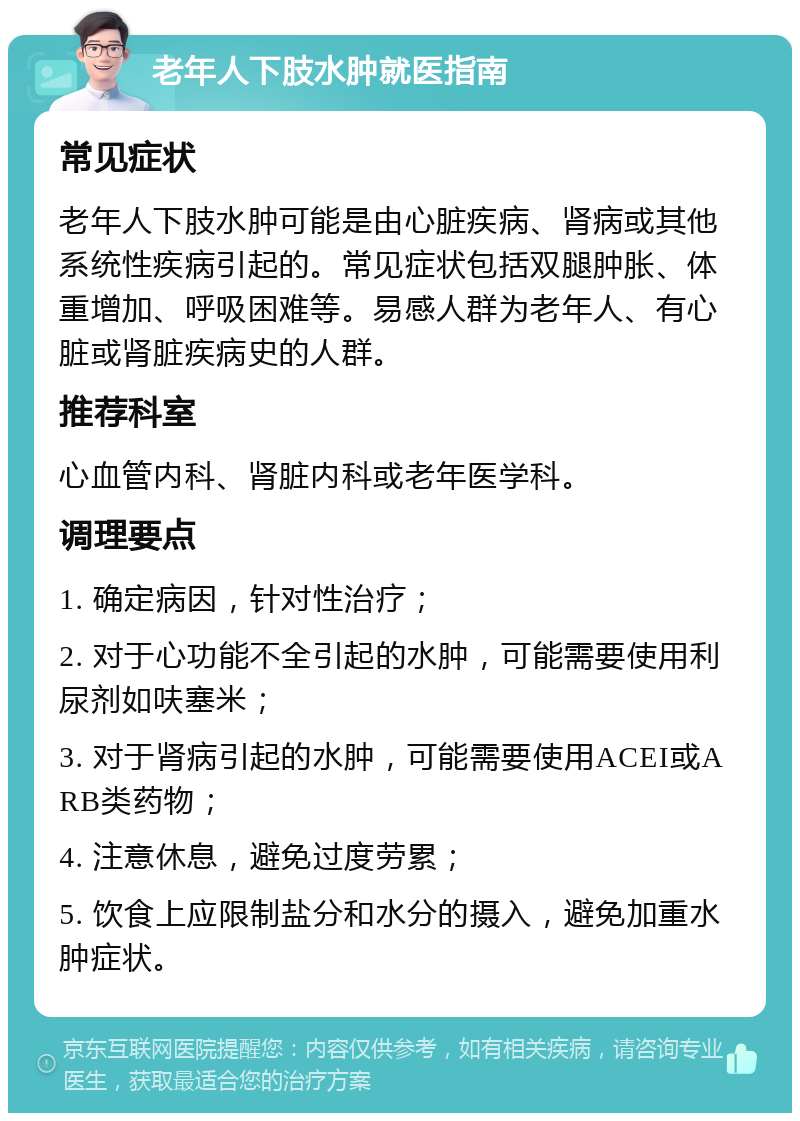 老年人下肢水肿就医指南 常见症状 老年人下肢水肿可能是由心脏疾病、肾病或其他系统性疾病引起的。常见症状包括双腿肿胀、体重增加、呼吸困难等。易感人群为老年人、有心脏或肾脏疾病史的人群。 推荐科室 心血管内科、肾脏内科或老年医学科。 调理要点 1. 确定病因，针对性治疗； 2. 对于心功能不全引起的水肿，可能需要使用利尿剂如呋塞米； 3. 对于肾病引起的水肿，可能需要使用ACEI或ARB类药物； 4. 注意休息，避免过度劳累； 5. 饮食上应限制盐分和水分的摄入，避免加重水肿症状。