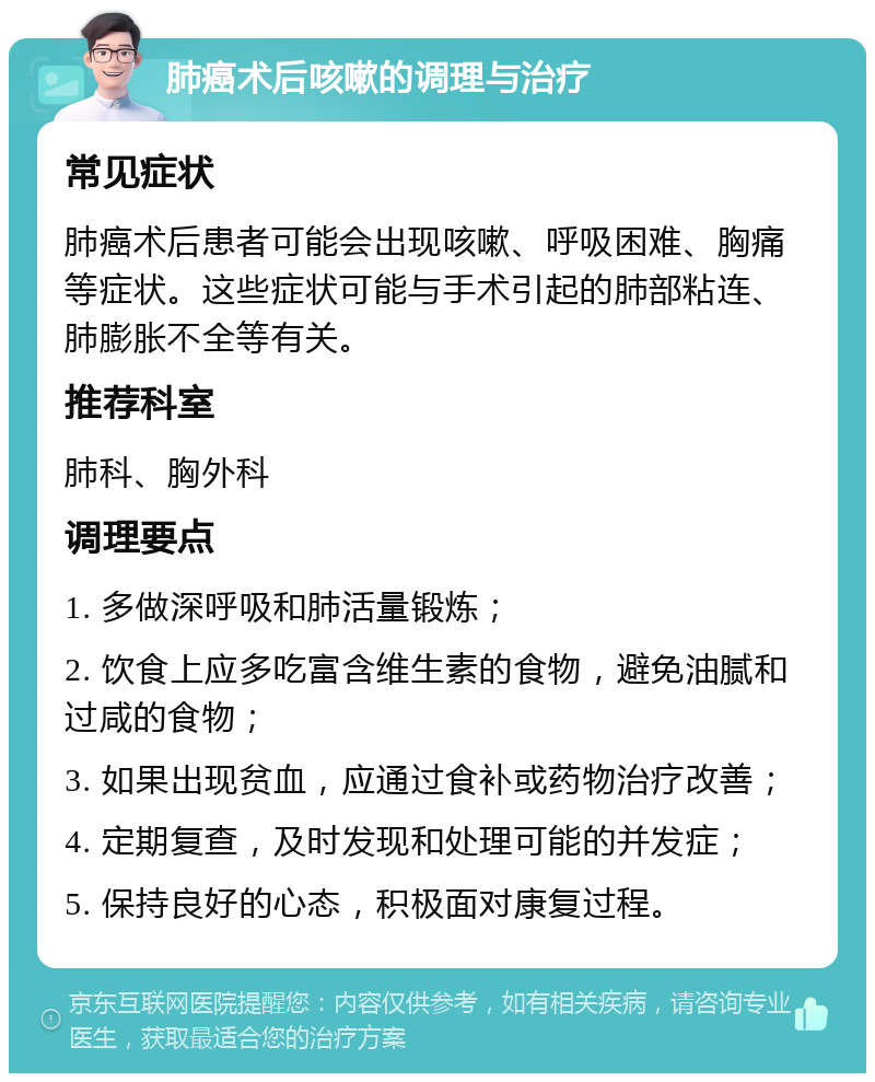 肺癌术后咳嗽的调理与治疗 常见症状 肺癌术后患者可能会出现咳嗽、呼吸困难、胸痛等症状。这些症状可能与手术引起的肺部粘连、肺膨胀不全等有关。 推荐科室 肺科、胸外科 调理要点 1. 多做深呼吸和肺活量锻炼； 2. 饮食上应多吃富含维生素的食物，避免油腻和过咸的食物； 3. 如果出现贫血，应通过食补或药物治疗改善； 4. 定期复查，及时发现和处理可能的并发症； 5. 保持良好的心态，积极面对康复过程。