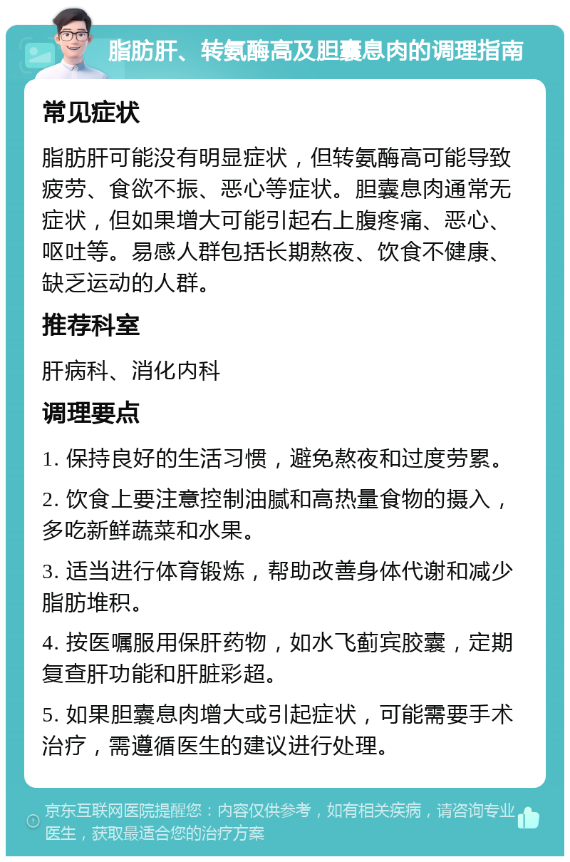 脂肪肝、转氨酶高及胆囊息肉的调理指南 常见症状 脂肪肝可能没有明显症状，但转氨酶高可能导致疲劳、食欲不振、恶心等症状。胆囊息肉通常无症状，但如果增大可能引起右上腹疼痛、恶心、呕吐等。易感人群包括长期熬夜、饮食不健康、缺乏运动的人群。 推荐科室 肝病科、消化内科 调理要点 1. 保持良好的生活习惯，避免熬夜和过度劳累。 2. 饮食上要注意控制油腻和高热量食物的摄入，多吃新鲜蔬菜和水果。 3. 适当进行体育锻炼，帮助改善身体代谢和减少脂肪堆积。 4. 按医嘱服用保肝药物，如水飞蓟宾胶囊，定期复查肝功能和肝脏彩超。 5. 如果胆囊息肉增大或引起症状，可能需要手术治疗，需遵循医生的建议进行处理。