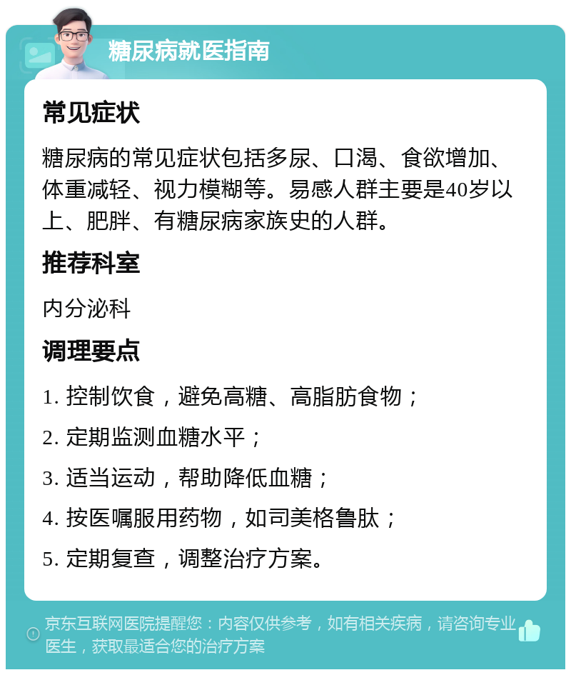 糖尿病就医指南 常见症状 糖尿病的常见症状包括多尿、口渴、食欲增加、体重减轻、视力模糊等。易感人群主要是40岁以上、肥胖、有糖尿病家族史的人群。 推荐科室 内分泌科 调理要点 1. 控制饮食，避免高糖、高脂肪食物； 2. 定期监测血糖水平； 3. 适当运动，帮助降低血糖； 4. 按医嘱服用药物，如司美格鲁肽； 5. 定期复查，调整治疗方案。