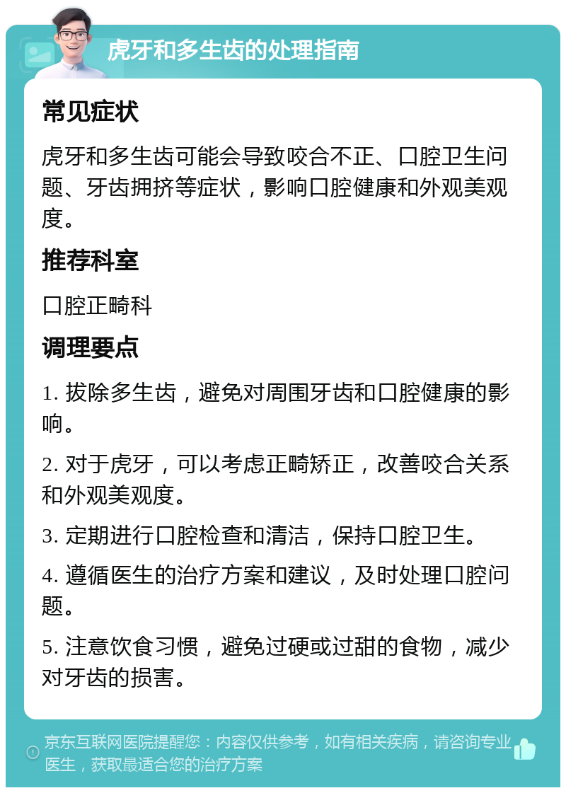 虎牙和多生齿的处理指南 常见症状 虎牙和多生齿可能会导致咬合不正、口腔卫生问题、牙齿拥挤等症状，影响口腔健康和外观美观度。 推荐科室 口腔正畸科 调理要点 1. 拔除多生齿，避免对周围牙齿和口腔健康的影响。 2. 对于虎牙，可以考虑正畸矫正，改善咬合关系和外观美观度。 3. 定期进行口腔检查和清洁，保持口腔卫生。 4. 遵循医生的治疗方案和建议，及时处理口腔问题。 5. 注意饮食习惯，避免过硬或过甜的食物，减少对牙齿的损害。