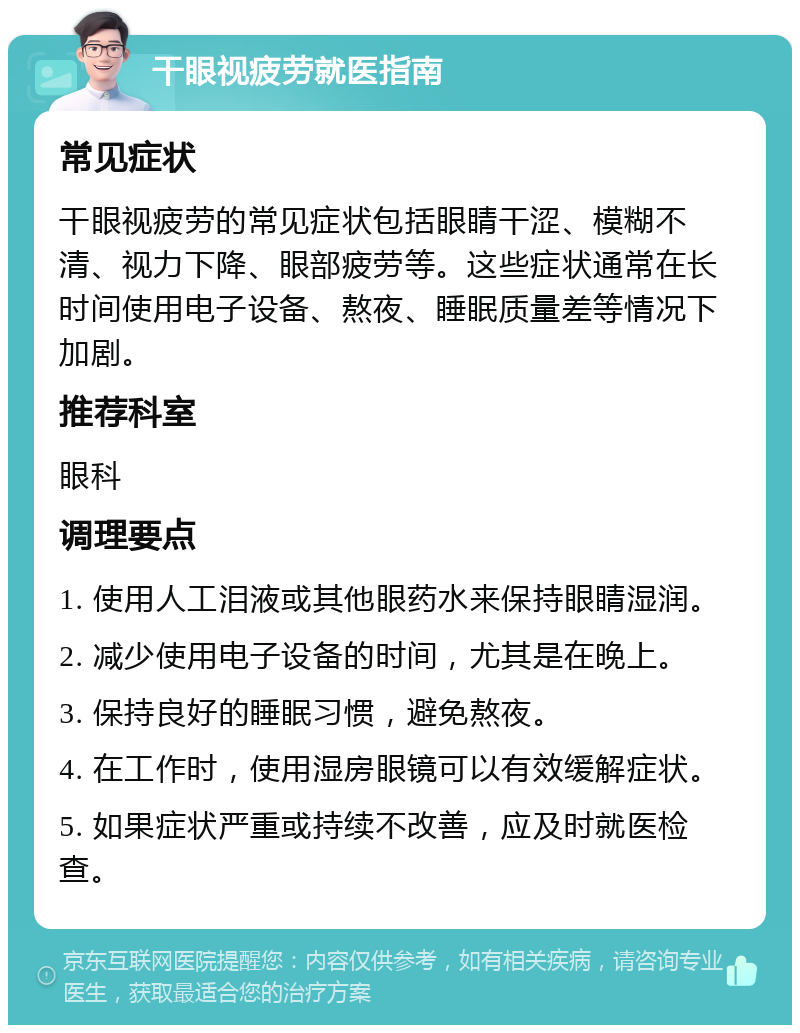 干眼视疲劳就医指南 常见症状 干眼视疲劳的常见症状包括眼睛干涩、模糊不清、视力下降、眼部疲劳等。这些症状通常在长时间使用电子设备、熬夜、睡眠质量差等情况下加剧。 推荐科室 眼科 调理要点 1. 使用人工泪液或其他眼药水来保持眼睛湿润。 2. 减少使用电子设备的时间，尤其是在晚上。 3. 保持良好的睡眠习惯，避免熬夜。 4. 在工作时，使用湿房眼镜可以有效缓解症状。 5. 如果症状严重或持续不改善，应及时就医检查。