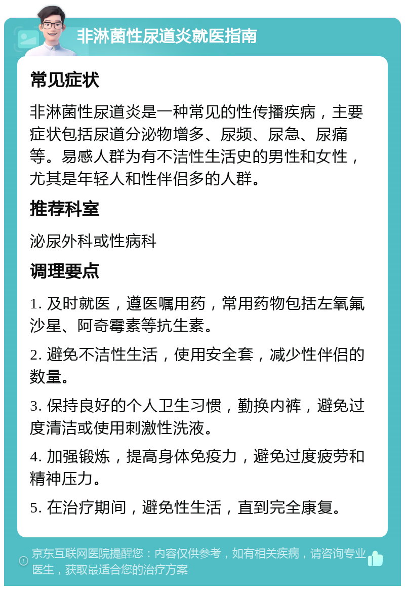 非淋菌性尿道炎就医指南 常见症状 非淋菌性尿道炎是一种常见的性传播疾病，主要症状包括尿道分泌物增多、尿频、尿急、尿痛等。易感人群为有不洁性生活史的男性和女性，尤其是年轻人和性伴侣多的人群。 推荐科室 泌尿外科或性病科 调理要点 1. 及时就医，遵医嘱用药，常用药物包括左氧氟沙星、阿奇霉素等抗生素。 2. 避免不洁性生活，使用安全套，减少性伴侣的数量。 3. 保持良好的个人卫生习惯，勤换内裤，避免过度清洁或使用刺激性洗液。 4. 加强锻炼，提高身体免疫力，避免过度疲劳和精神压力。 5. 在治疗期间，避免性生活，直到完全康复。