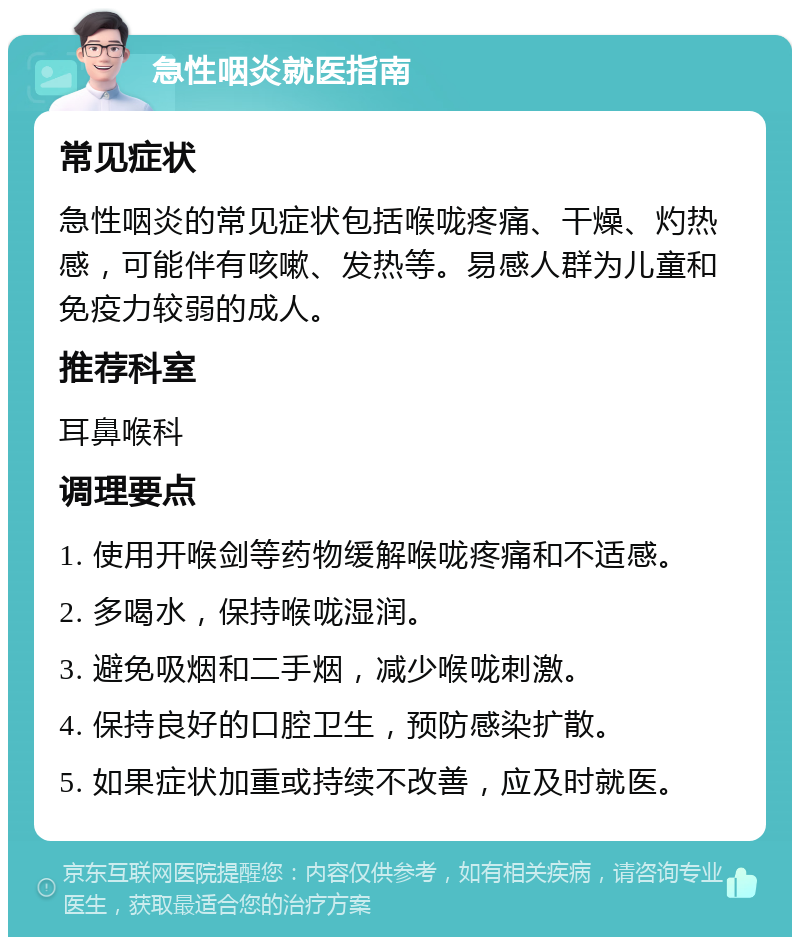 急性咽炎就医指南 常见症状 急性咽炎的常见症状包括喉咙疼痛、干燥、灼热感，可能伴有咳嗽、发热等。易感人群为儿童和免疫力较弱的成人。 推荐科室 耳鼻喉科 调理要点 1. 使用开喉剑等药物缓解喉咙疼痛和不适感。 2. 多喝水，保持喉咙湿润。 3. 避免吸烟和二手烟，减少喉咙刺激。 4. 保持良好的口腔卫生，预防感染扩散。 5. 如果症状加重或持续不改善，应及时就医。