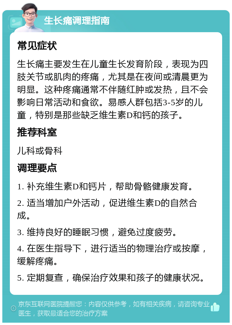 生长痛调理指南 常见症状 生长痛主要发生在儿童生长发育阶段，表现为四肢关节或肌肉的疼痛，尤其是在夜间或清晨更为明显。这种疼痛通常不伴随红肿或发热，且不会影响日常活动和食欲。易感人群包括3-5岁的儿童，特别是那些缺乏维生素D和钙的孩子。 推荐科室 儿科或骨科 调理要点 1. 补充维生素D和钙片，帮助骨骼健康发育。 2. 适当增加户外活动，促进维生素D的自然合成。 3. 维持良好的睡眠习惯，避免过度疲劳。 4. 在医生指导下，进行适当的物理治疗或按摩，缓解疼痛。 5. 定期复查，确保治疗效果和孩子的健康状况。