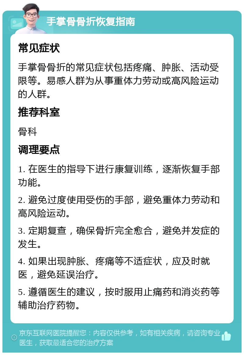 手掌骨骨折恢复指南 常见症状 手掌骨骨折的常见症状包括疼痛、肿胀、活动受限等。易感人群为从事重体力劳动或高风险运动的人群。 推荐科室 骨科 调理要点 1. 在医生的指导下进行康复训练，逐渐恢复手部功能。 2. 避免过度使用受伤的手部，避免重体力劳动和高风险运动。 3. 定期复查，确保骨折完全愈合，避免并发症的发生。 4. 如果出现肿胀、疼痛等不适症状，应及时就医，避免延误治疗。 5. 遵循医生的建议，按时服用止痛药和消炎药等辅助治疗药物。