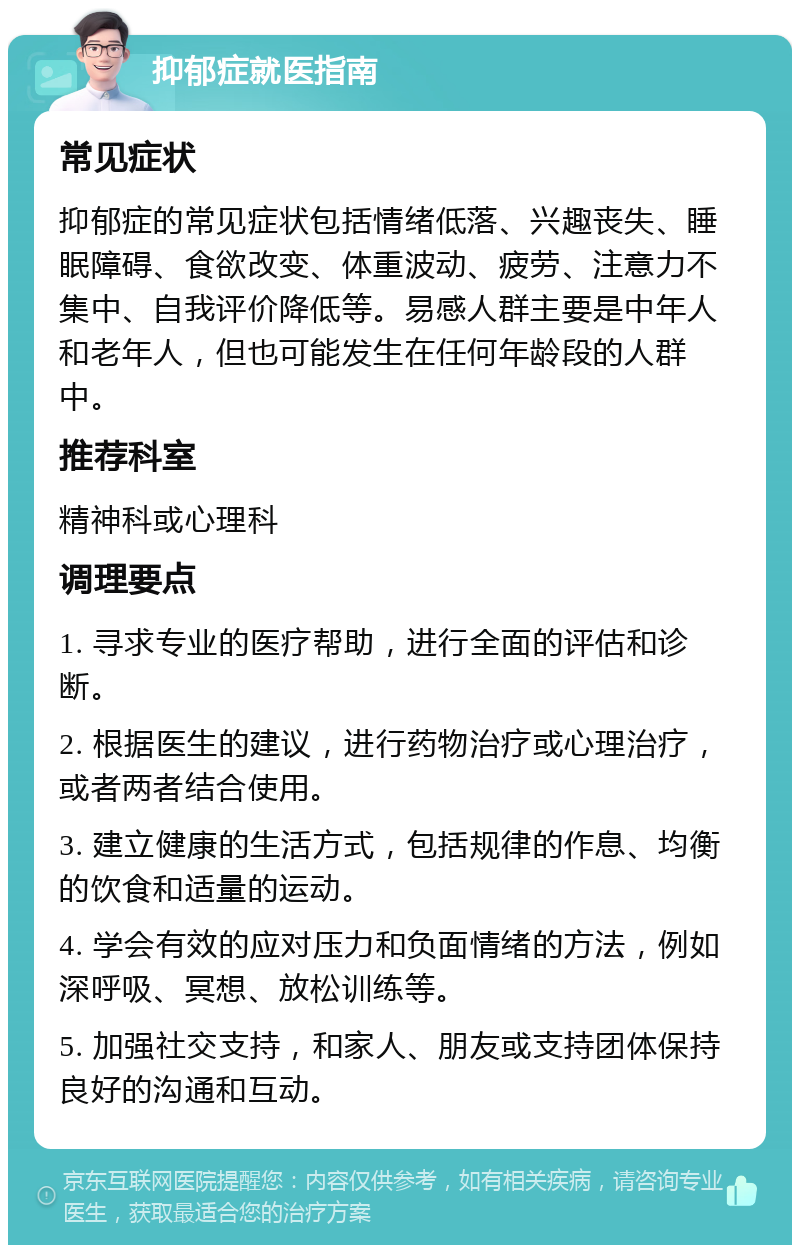 抑郁症就医指南 常见症状 抑郁症的常见症状包括情绪低落、兴趣丧失、睡眠障碍、食欲改变、体重波动、疲劳、注意力不集中、自我评价降低等。易感人群主要是中年人和老年人，但也可能发生在任何年龄段的人群中。 推荐科室 精神科或心理科 调理要点 1. 寻求专业的医疗帮助，进行全面的评估和诊断。 2. 根据医生的建议，进行药物治疗或心理治疗，或者两者结合使用。 3. 建立健康的生活方式，包括规律的作息、均衡的饮食和适量的运动。 4. 学会有效的应对压力和负面情绪的方法，例如深呼吸、冥想、放松训练等。 5. 加强社交支持，和家人、朋友或支持团体保持良好的沟通和互动。