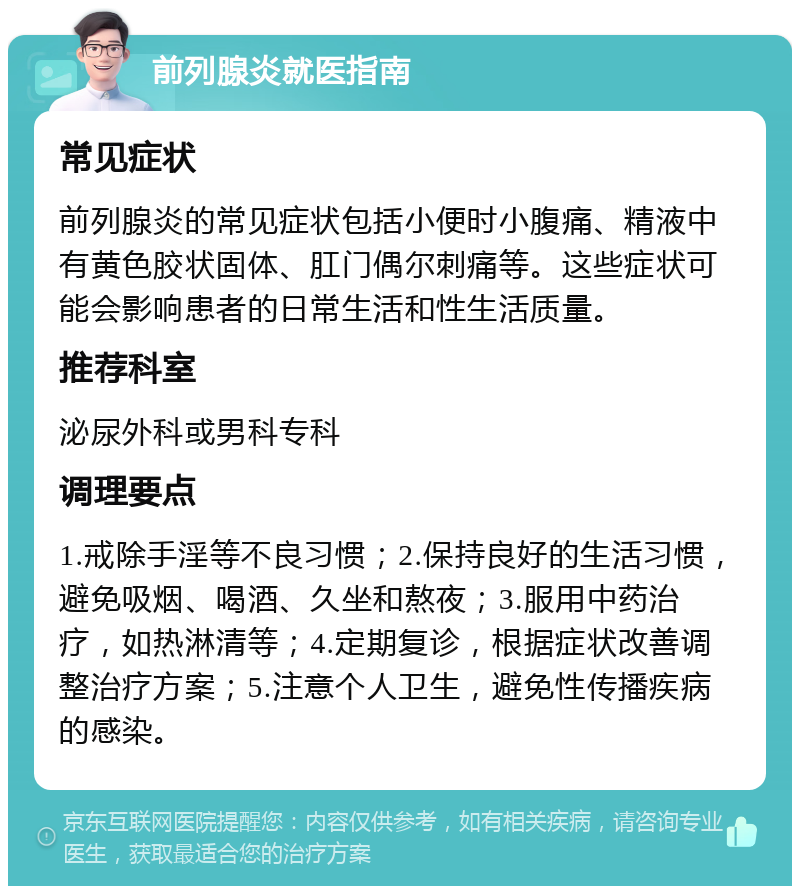 前列腺炎就医指南 常见症状 前列腺炎的常见症状包括小便时小腹痛、精液中有黄色胶状固体、肛门偶尔刺痛等。这些症状可能会影响患者的日常生活和性生活质量。 推荐科室 泌尿外科或男科专科 调理要点 1.戒除手淫等不良习惯；2.保持良好的生活习惯，避免吸烟、喝酒、久坐和熬夜；3.服用中药治疗，如热淋清等；4.定期复诊，根据症状改善调整治疗方案；5.注意个人卫生，避免性传播疾病的感染。