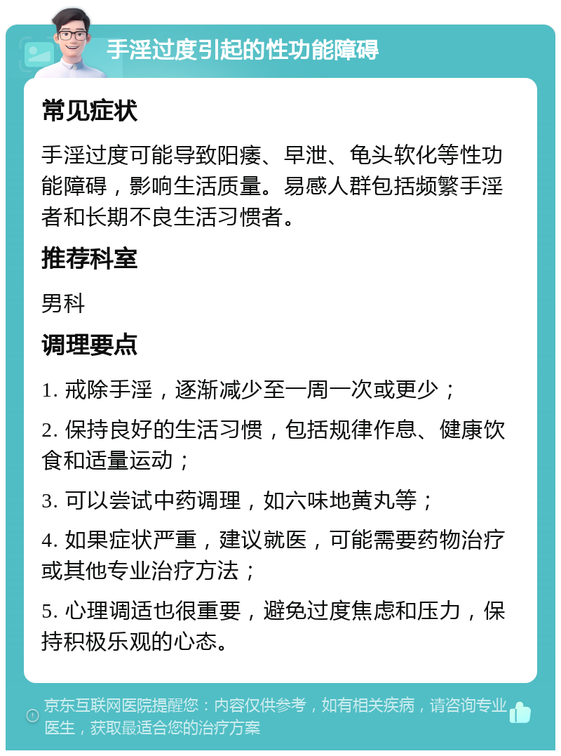 手淫过度引起的性功能障碍 常见症状 手淫过度可能导致阳痿、早泄、龟头软化等性功能障碍，影响生活质量。易感人群包括频繁手淫者和长期不良生活习惯者。 推荐科室 男科 调理要点 1. 戒除手淫，逐渐减少至一周一次或更少； 2. 保持良好的生活习惯，包括规律作息、健康饮食和适量运动； 3. 可以尝试中药调理，如六味地黄丸等； 4. 如果症状严重，建议就医，可能需要药物治疗或其他专业治疗方法； 5. 心理调适也很重要，避免过度焦虑和压力，保持积极乐观的心态。