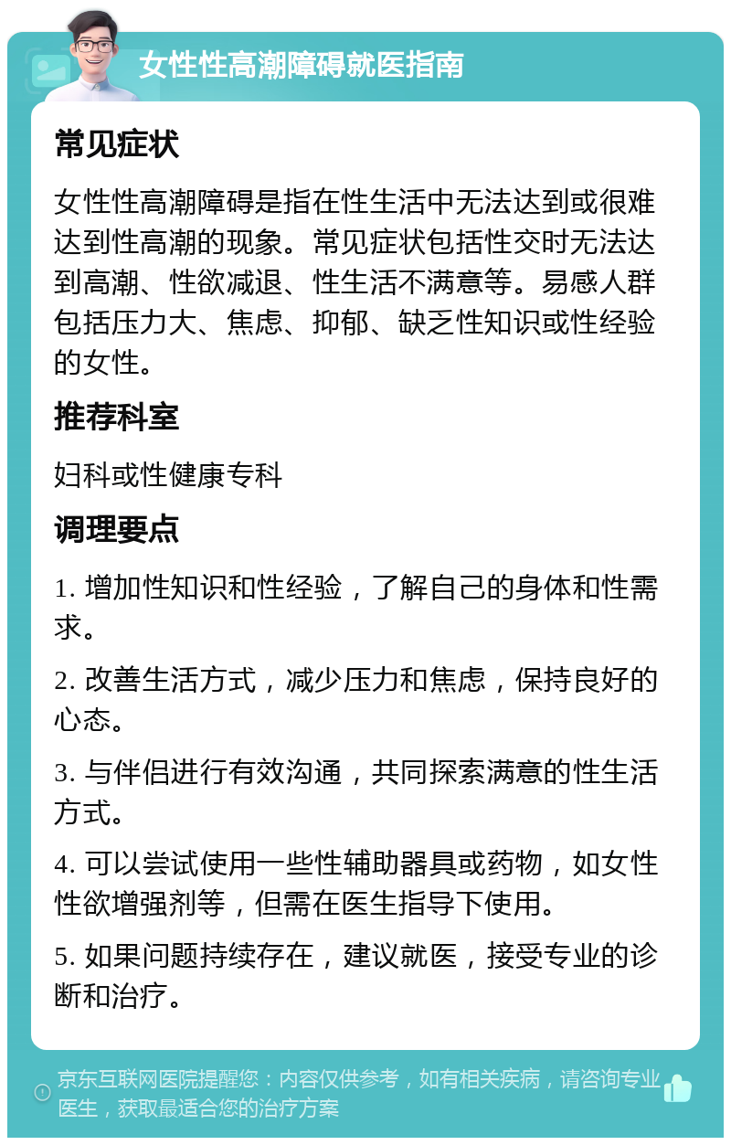 女性性高潮障碍就医指南 常见症状 女性性高潮障碍是指在性生活中无法达到或很难达到性高潮的现象。常见症状包括性交时无法达到高潮、性欲减退、性生活不满意等。易感人群包括压力大、焦虑、抑郁、缺乏性知识或性经验的女性。 推荐科室 妇科或性健康专科 调理要点 1. 增加性知识和性经验，了解自己的身体和性需求。 2. 改善生活方式，减少压力和焦虑，保持良好的心态。 3. 与伴侣进行有效沟通，共同探索满意的性生活方式。 4. 可以尝试使用一些性辅助器具或药物，如女性性欲增强剂等，但需在医生指导下使用。 5. 如果问题持续存在，建议就医，接受专业的诊断和治疗。