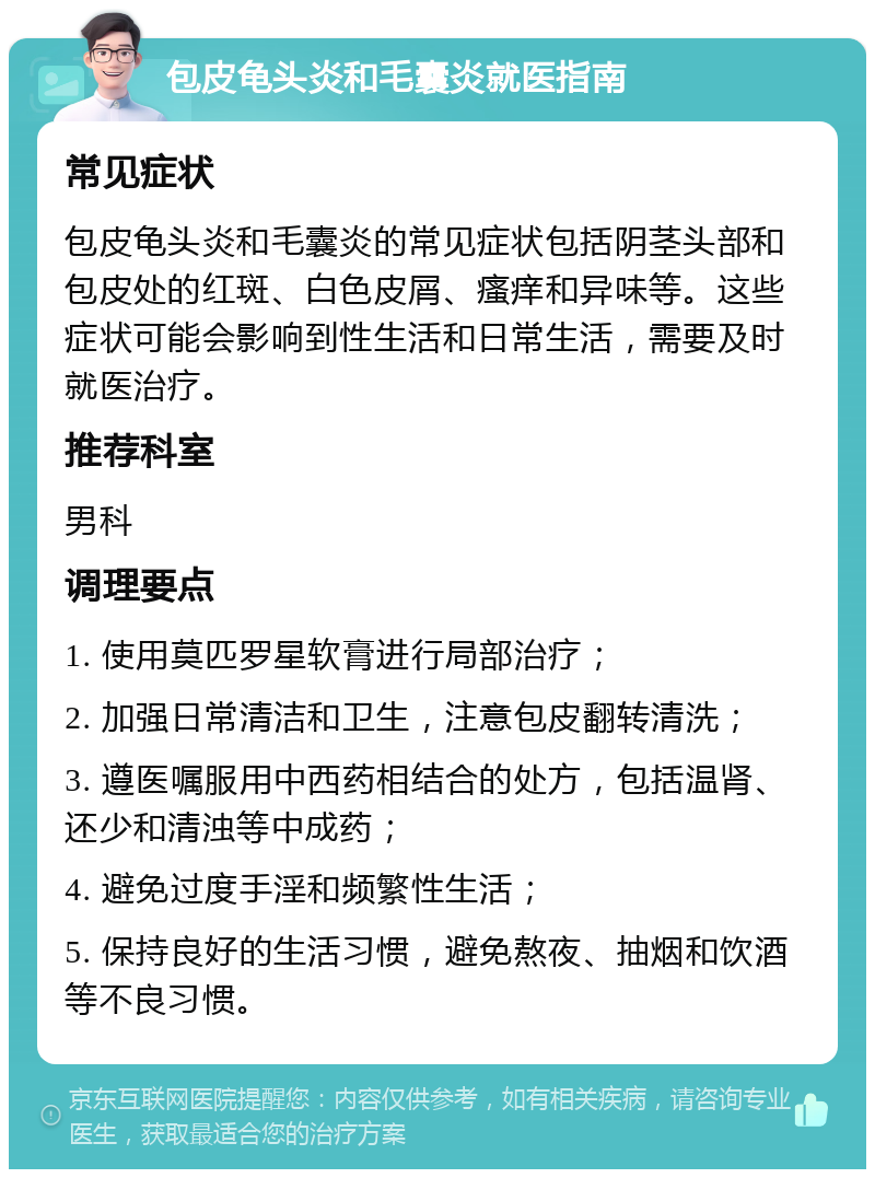 包皮龟头炎和毛囊炎就医指南 常见症状 包皮龟头炎和毛囊炎的常见症状包括阴茎头部和包皮处的红斑、白色皮屑、瘙痒和异味等。这些症状可能会影响到性生活和日常生活，需要及时就医治疗。 推荐科室 男科 调理要点 1. 使用莫匹罗星软膏进行局部治疗； 2. 加强日常清洁和卫生，注意包皮翻转清洗； 3. 遵医嘱服用中西药相结合的处方，包括温肾、还少和清浊等中成药； 4. 避免过度手淫和频繁性生活； 5. 保持良好的生活习惯，避免熬夜、抽烟和饮酒等不良习惯。