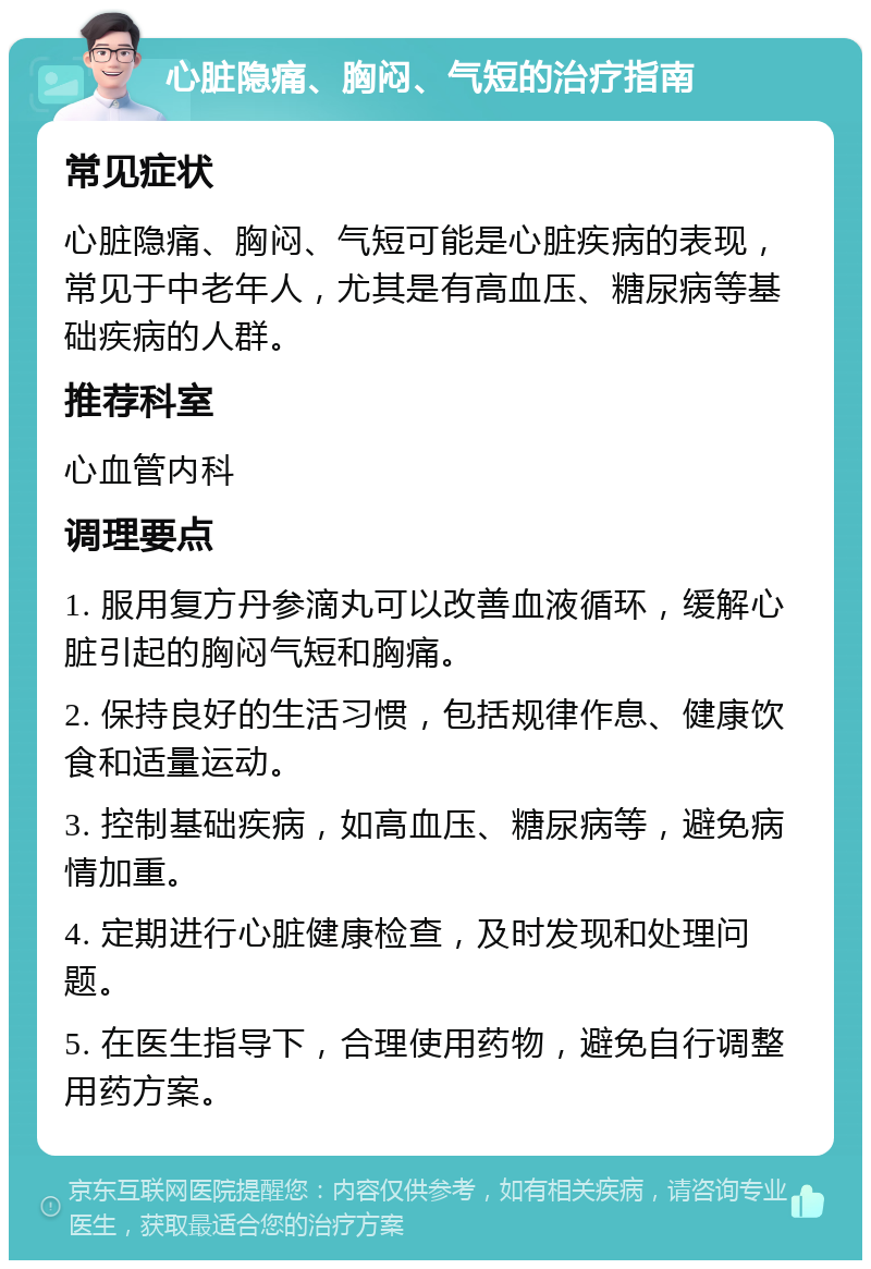 心脏隐痛、胸闷、气短的治疗指南 常见症状 心脏隐痛、胸闷、气短可能是心脏疾病的表现，常见于中老年人，尤其是有高血压、糖尿病等基础疾病的人群。 推荐科室 心血管内科 调理要点 1. 服用复方丹参滴丸可以改善血液循环，缓解心脏引起的胸闷气短和胸痛。 2. 保持良好的生活习惯，包括规律作息、健康饮食和适量运动。 3. 控制基础疾病，如高血压、糖尿病等，避免病情加重。 4. 定期进行心脏健康检查，及时发现和处理问题。 5. 在医生指导下，合理使用药物，避免自行调整用药方案。