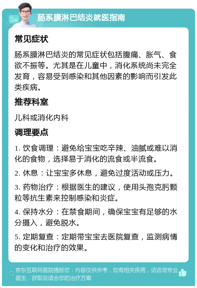 肠系膜淋巴结炎就医指南 常见症状 肠系膜淋巴结炎的常见症状包括腹痛、胀气、食欲不振等。尤其是在儿童中，消化系统尚未完全发育，容易受到感染和其他因素的影响而引发此类疾病。 推荐科室 儿科或消化内科 调理要点 1. 饮食调理：避免给宝宝吃辛辣、油腻或难以消化的食物，选择易于消化的流食或半流食。 2. 休息：让宝宝多休息，避免过度活动或压力。 3. 药物治疗：根据医生的建议，使用头孢克肟颗粒等抗生素来控制感染和炎症。 4. 保持水分：在禁食期间，确保宝宝有足够的水分摄入，避免脱水。 5. 定期复查：定期带宝宝去医院复查，监测病情的变化和治疗的效果。