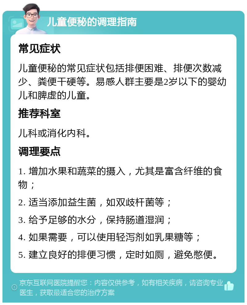 儿童便秘的调理指南 常见症状 儿童便秘的常见症状包括排便困难、排便次数减少、粪便干硬等。易感人群主要是2岁以下的婴幼儿和脾虚的儿童。 推荐科室 儿科或消化内科。 调理要点 1. 增加水果和蔬菜的摄入，尤其是富含纤维的食物； 2. 适当添加益生菌，如双歧杆菌等； 3. 给予足够的水分，保持肠道湿润； 4. 如果需要，可以使用轻泻剂如乳果糖等； 5. 建立良好的排便习惯，定时如厕，避免憋便。