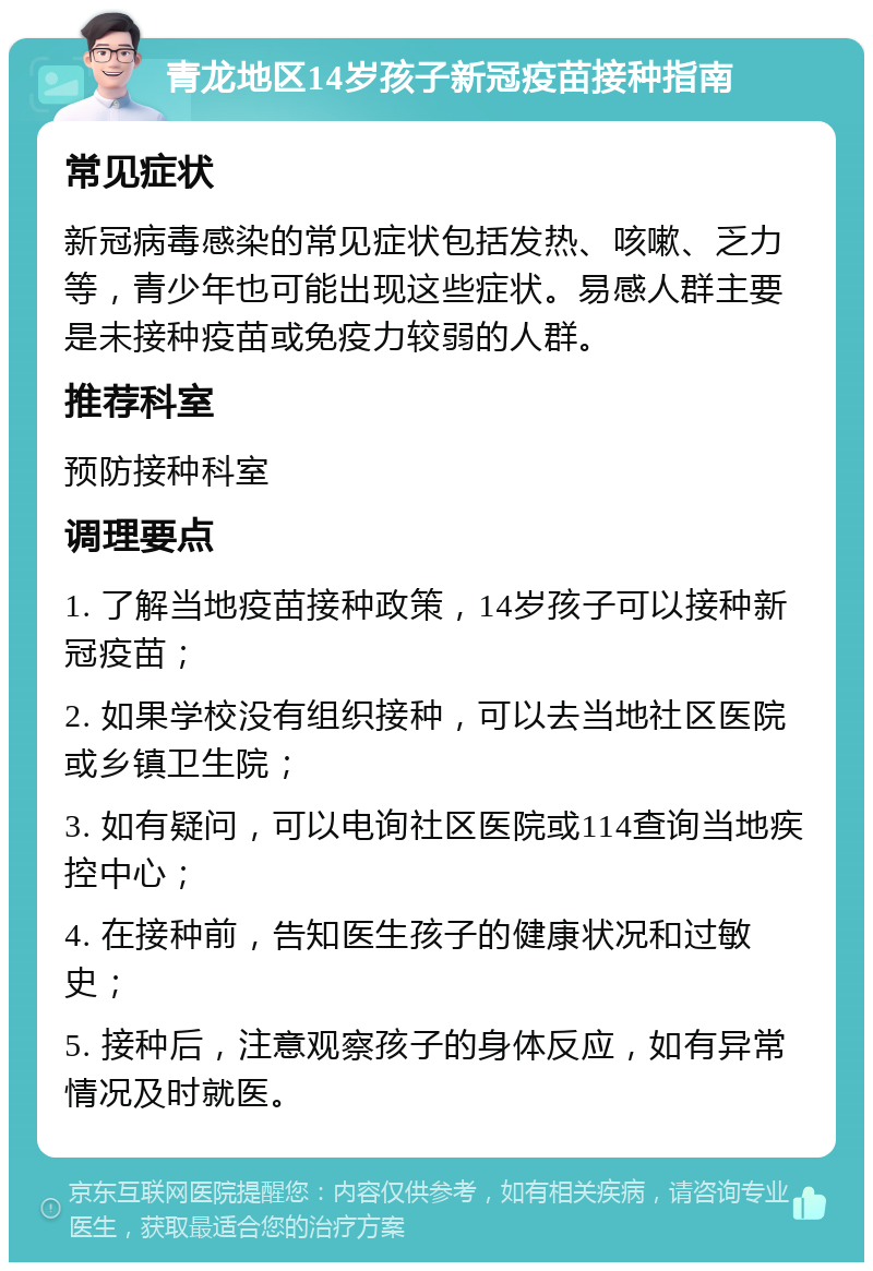 青龙地区14岁孩子新冠疫苗接种指南 常见症状 新冠病毒感染的常见症状包括发热、咳嗽、乏力等，青少年也可能出现这些症状。易感人群主要是未接种疫苗或免疫力较弱的人群。 推荐科室 预防接种科室 调理要点 1. 了解当地疫苗接种政策，14岁孩子可以接种新冠疫苗； 2. 如果学校没有组织接种，可以去当地社区医院或乡镇卫生院； 3. 如有疑问，可以电询社区医院或114查询当地疾控中心； 4. 在接种前，告知医生孩子的健康状况和过敏史； 5. 接种后，注意观察孩子的身体反应，如有异常情况及时就医。