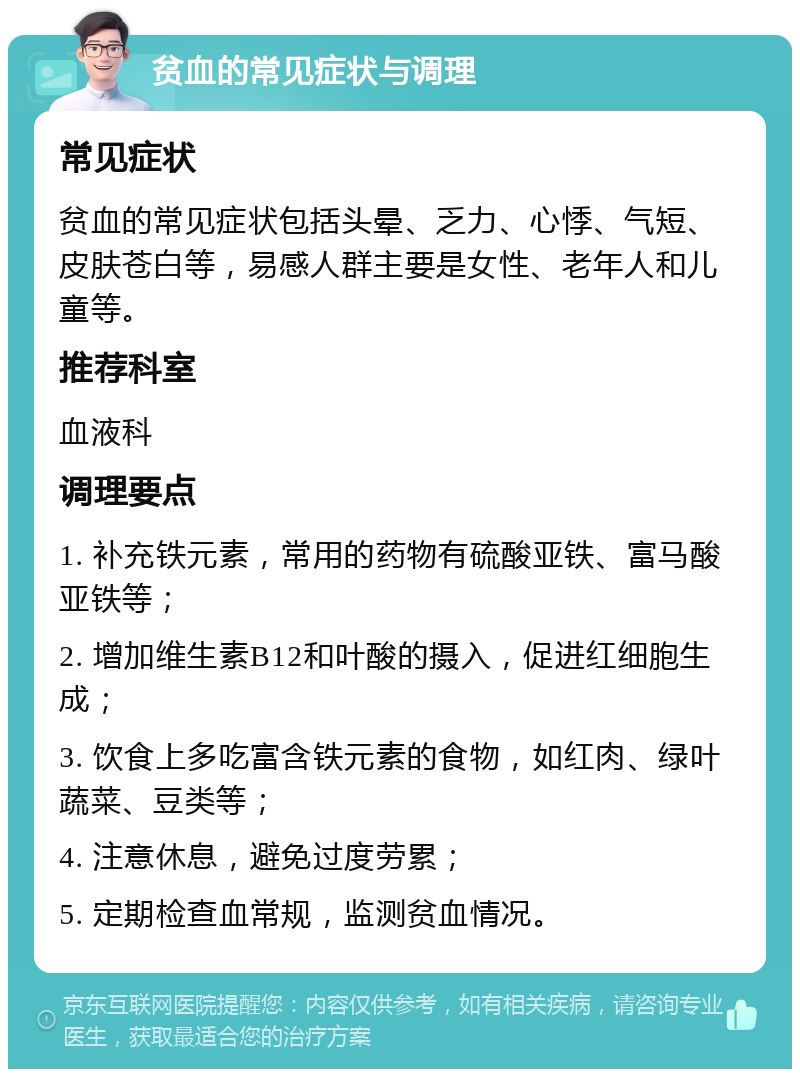 贫血的常见症状与调理 常见症状 贫血的常见症状包括头晕、乏力、心悸、气短、皮肤苍白等，易感人群主要是女性、老年人和儿童等。 推荐科室 血液科 调理要点 1. 补充铁元素，常用的药物有硫酸亚铁、富马酸亚铁等； 2. 增加维生素B12和叶酸的摄入，促进红细胞生成； 3. 饮食上多吃富含铁元素的食物，如红肉、绿叶蔬菜、豆类等； 4. 注意休息，避免过度劳累； 5. 定期检查血常规，监测贫血情况。