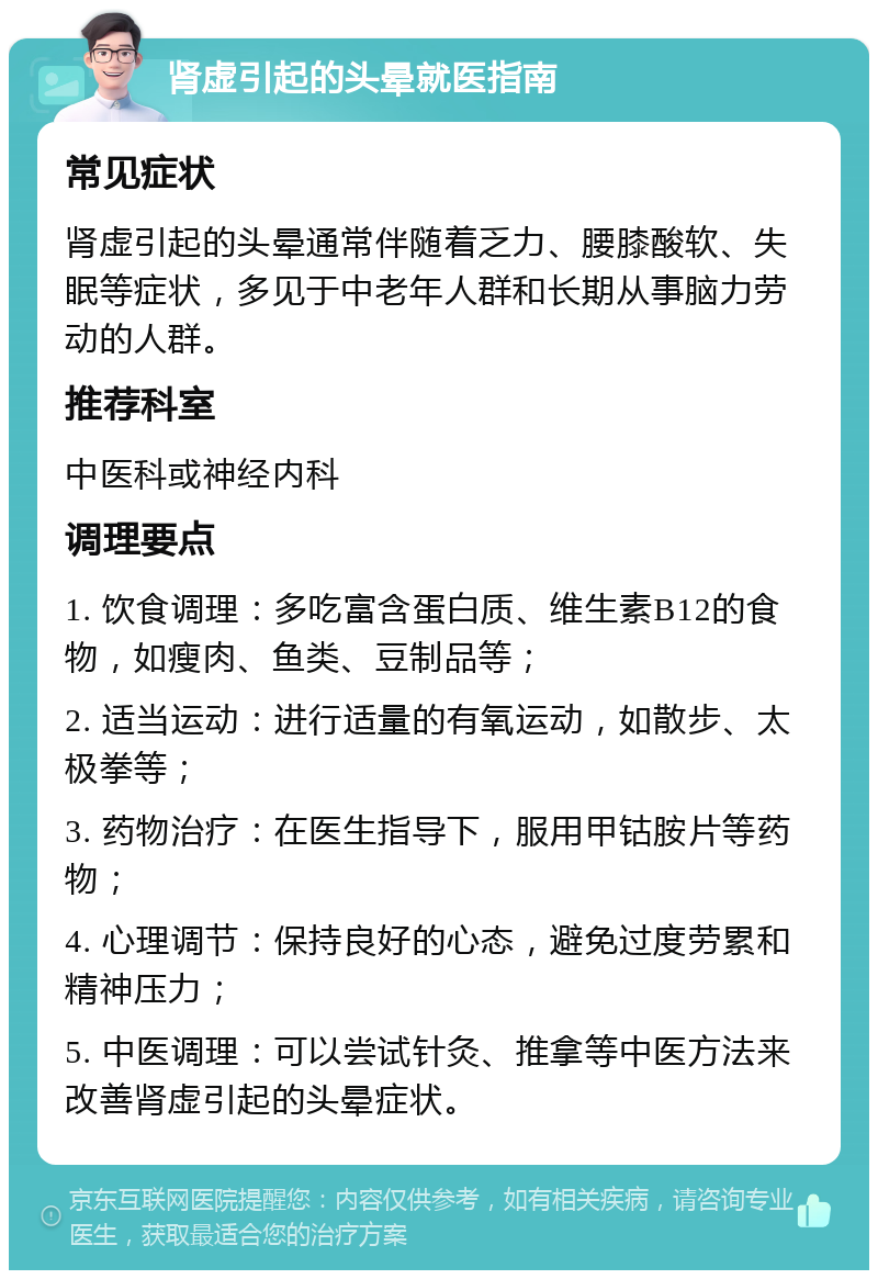 肾虚引起的头晕就医指南 常见症状 肾虚引起的头晕通常伴随着乏力、腰膝酸软、失眠等症状，多见于中老年人群和长期从事脑力劳动的人群。 推荐科室 中医科或神经内科 调理要点 1. 饮食调理：多吃富含蛋白质、维生素B12的食物，如瘦肉、鱼类、豆制品等； 2. 适当运动：进行适量的有氧运动，如散步、太极拳等； 3. 药物治疗：在医生指导下，服用甲钴胺片等药物； 4. 心理调节：保持良好的心态，避免过度劳累和精神压力； 5. 中医调理：可以尝试针灸、推拿等中医方法来改善肾虚引起的头晕症状。