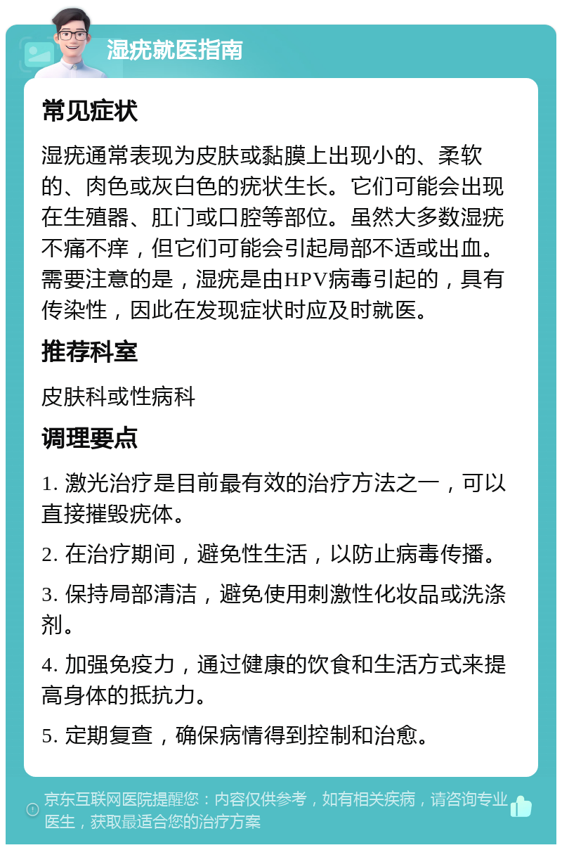 湿疣就医指南 常见症状 湿疣通常表现为皮肤或黏膜上出现小的、柔软的、肉色或灰白色的疣状生长。它们可能会出现在生殖器、肛门或口腔等部位。虽然大多数湿疣不痛不痒，但它们可能会引起局部不适或出血。需要注意的是，湿疣是由HPV病毒引起的，具有传染性，因此在发现症状时应及时就医。 推荐科室 皮肤科或性病科 调理要点 1. 激光治疗是目前最有效的治疗方法之一，可以直接摧毁疣体。 2. 在治疗期间，避免性生活，以防止病毒传播。 3. 保持局部清洁，避免使用刺激性化妆品或洗涤剂。 4. 加强免疫力，通过健康的饮食和生活方式来提高身体的抵抗力。 5. 定期复查，确保病情得到控制和治愈。