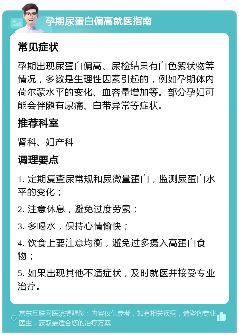 孕期尿蛋白偏高就医指南 常见症状 孕期出现尿蛋白偏高、尿检结果有白色絮状物等情况，多数是生理性因素引起的，例如孕期体内荷尔蒙水平的变化、血容量增加等。部分孕妇可能会伴随有尿痛、白带异常等症状。 推荐科室 肾科、妇产科 调理要点 1. 定期复查尿常规和尿微量蛋白，监测尿蛋白水平的变化； 2. 注意休息，避免过度劳累； 3. 多喝水，保持心情愉快； 4. 饮食上要注意均衡，避免过多摄入高蛋白食物； 5. 如果出现其他不适症状，及时就医并接受专业治疗。