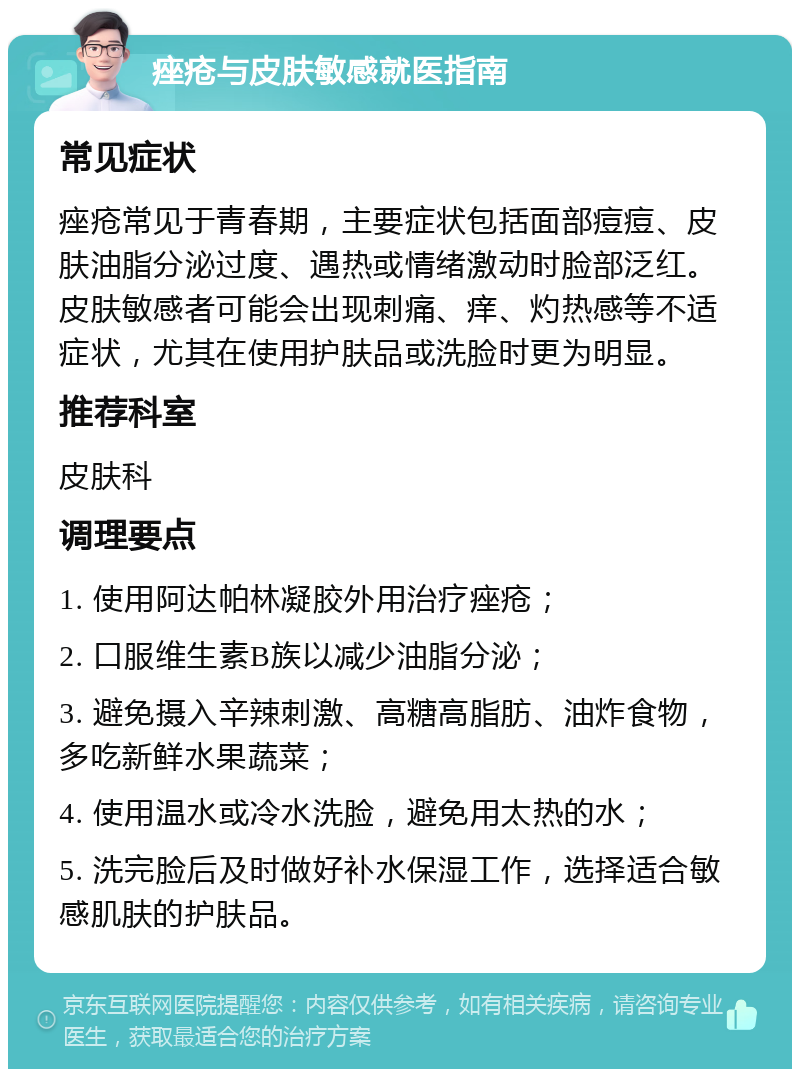 痤疮与皮肤敏感就医指南 常见症状 痤疮常见于青春期，主要症状包括面部痘痘、皮肤油脂分泌过度、遇热或情绪激动时脸部泛红。皮肤敏感者可能会出现刺痛、痒、灼热感等不适症状，尤其在使用护肤品或洗脸时更为明显。 推荐科室 皮肤科 调理要点 1. 使用阿达帕林凝胶外用治疗痤疮； 2. 口服维生素B族以减少油脂分泌； 3. 避免摄入辛辣刺激、高糖高脂肪、油炸食物，多吃新鲜水果蔬菜； 4. 使用温水或冷水洗脸，避免用太热的水； 5. 洗完脸后及时做好补水保湿工作，选择适合敏感肌肤的护肤品。