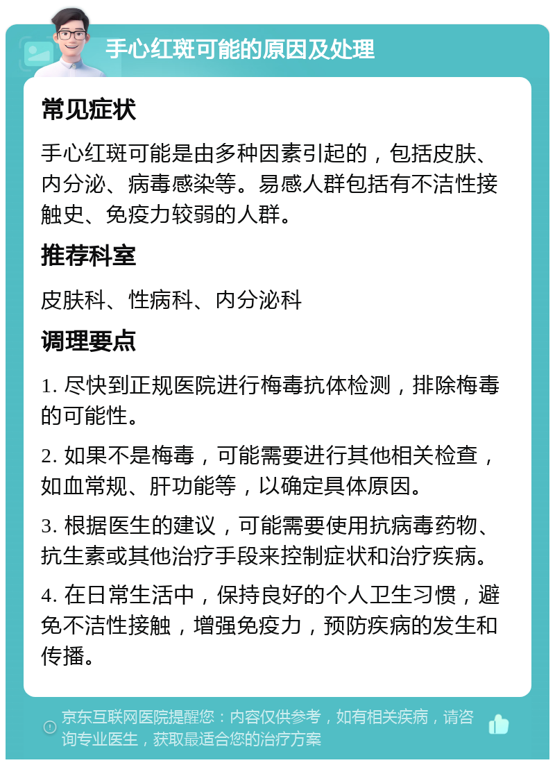 手心红斑可能的原因及处理 常见症状 手心红斑可能是由多种因素引起的，包括皮肤、内分泌、病毒感染等。易感人群包括有不洁性接触史、免疫力较弱的人群。 推荐科室 皮肤科、性病科、内分泌科 调理要点 1. 尽快到正规医院进行梅毒抗体检测，排除梅毒的可能性。 2. 如果不是梅毒，可能需要进行其他相关检查，如血常规、肝功能等，以确定具体原因。 3. 根据医生的建议，可能需要使用抗病毒药物、抗生素或其他治疗手段来控制症状和治疗疾病。 4. 在日常生活中，保持良好的个人卫生习惯，避免不洁性接触，增强免疫力，预防疾病的发生和传播。