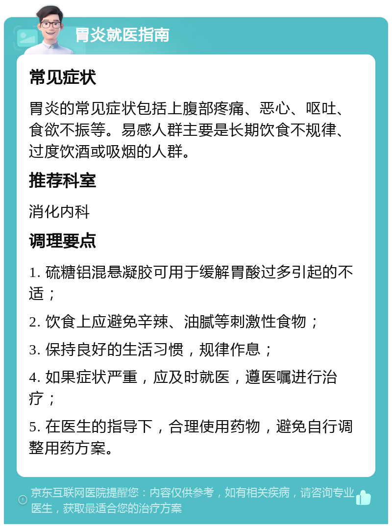 胃炎就医指南 常见症状 胃炎的常见症状包括上腹部疼痛、恶心、呕吐、食欲不振等。易感人群主要是长期饮食不规律、过度饮酒或吸烟的人群。 推荐科室 消化内科 调理要点 1. 硫糖铝混悬凝胶可用于缓解胃酸过多引起的不适； 2. 饮食上应避免辛辣、油腻等刺激性食物； 3. 保持良好的生活习惯，规律作息； 4. 如果症状严重，应及时就医，遵医嘱进行治疗； 5. 在医生的指导下，合理使用药物，避免自行调整用药方案。