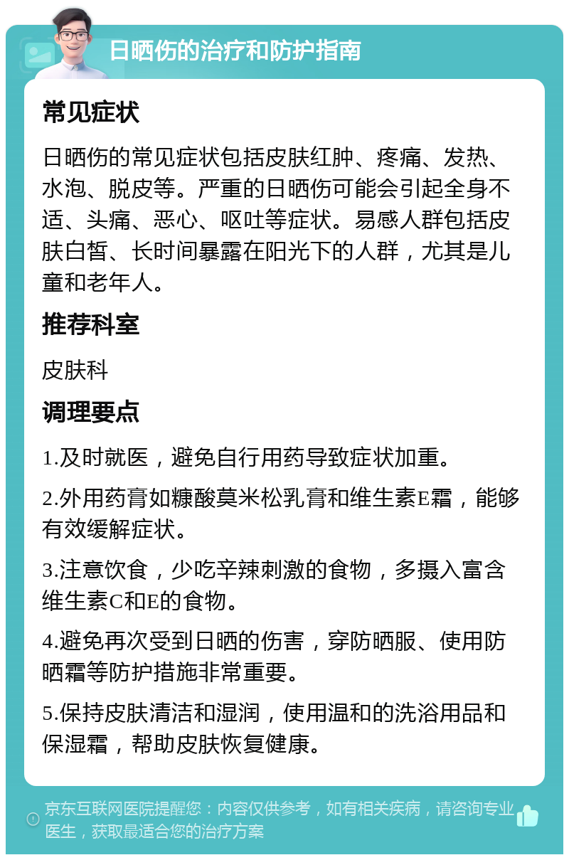 日晒伤的治疗和防护指南 常见症状 日晒伤的常见症状包括皮肤红肿、疼痛、发热、水泡、脱皮等。严重的日晒伤可能会引起全身不适、头痛、恶心、呕吐等症状。易感人群包括皮肤白皙、长时间暴露在阳光下的人群，尤其是儿童和老年人。 推荐科室 皮肤科 调理要点 1.及时就医，避免自行用药导致症状加重。 2.外用药膏如糠酸莫米松乳膏和维生素E霜，能够有效缓解症状。 3.注意饮食，少吃辛辣刺激的食物，多摄入富含维生素C和E的食物。 4.避免再次受到日晒的伤害，穿防晒服、使用防晒霜等防护措施非常重要。 5.保持皮肤清洁和湿润，使用温和的洗浴用品和保湿霜，帮助皮肤恢复健康。