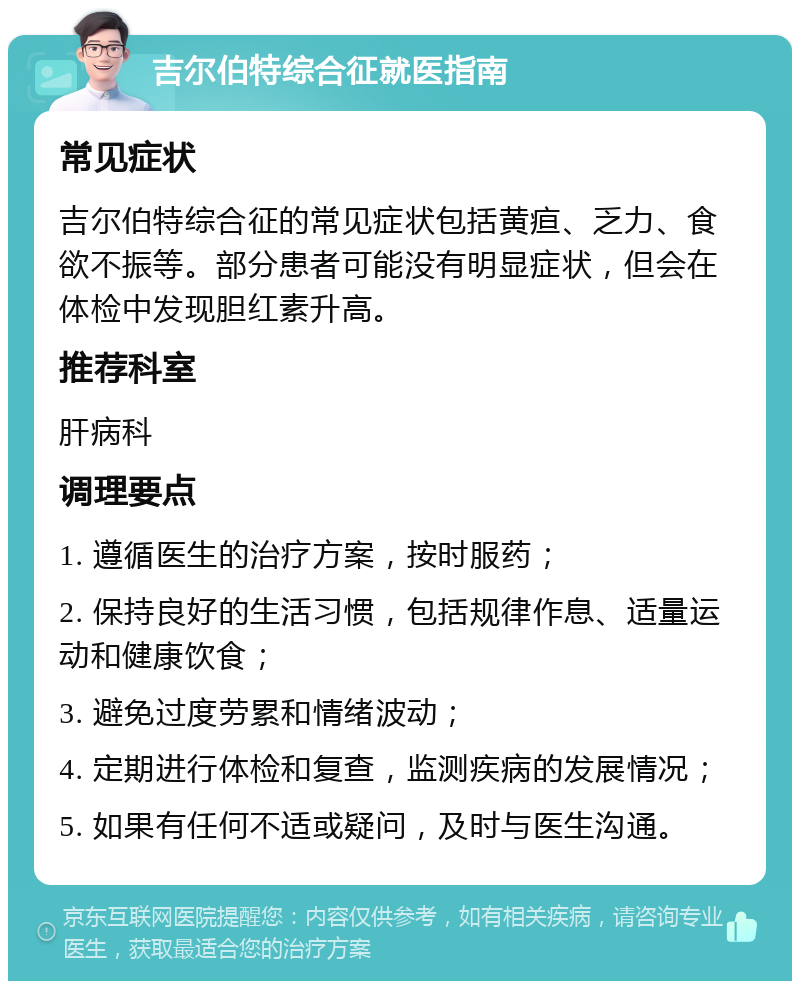 吉尔伯特综合征就医指南 常见症状 吉尔伯特综合征的常见症状包括黄疸、乏力、食欲不振等。部分患者可能没有明显症状，但会在体检中发现胆红素升高。 推荐科室 肝病科 调理要点 1. 遵循医生的治疗方案，按时服药； 2. 保持良好的生活习惯，包括规律作息、适量运动和健康饮食； 3. 避免过度劳累和情绪波动； 4. 定期进行体检和复查，监测疾病的发展情况； 5. 如果有任何不适或疑问，及时与医生沟通。