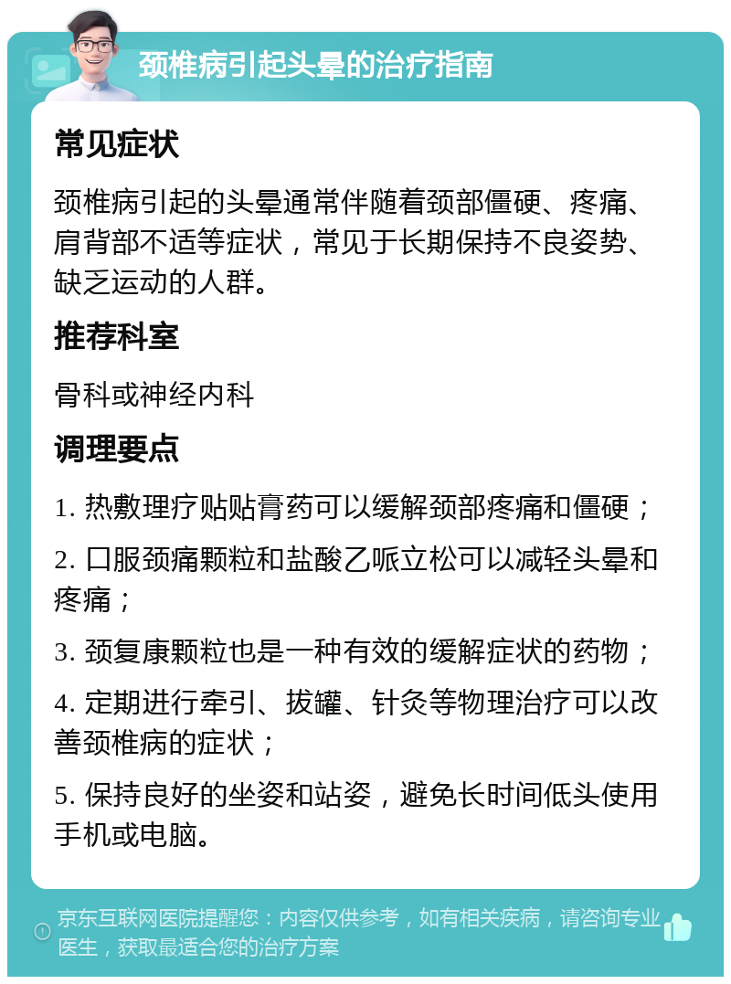 颈椎病引起头晕的治疗指南 常见症状 颈椎病引起的头晕通常伴随着颈部僵硬、疼痛、肩背部不适等症状，常见于长期保持不良姿势、缺乏运动的人群。 推荐科室 骨科或神经内科 调理要点 1. 热敷理疗贴贴膏药可以缓解颈部疼痛和僵硬； 2. 口服颈痛颗粒和盐酸乙哌立松可以减轻头晕和疼痛； 3. 颈复康颗粒也是一种有效的缓解症状的药物； 4. 定期进行牵引、拔罐、针灸等物理治疗可以改善颈椎病的症状； 5. 保持良好的坐姿和站姿，避免长时间低头使用手机或电脑。