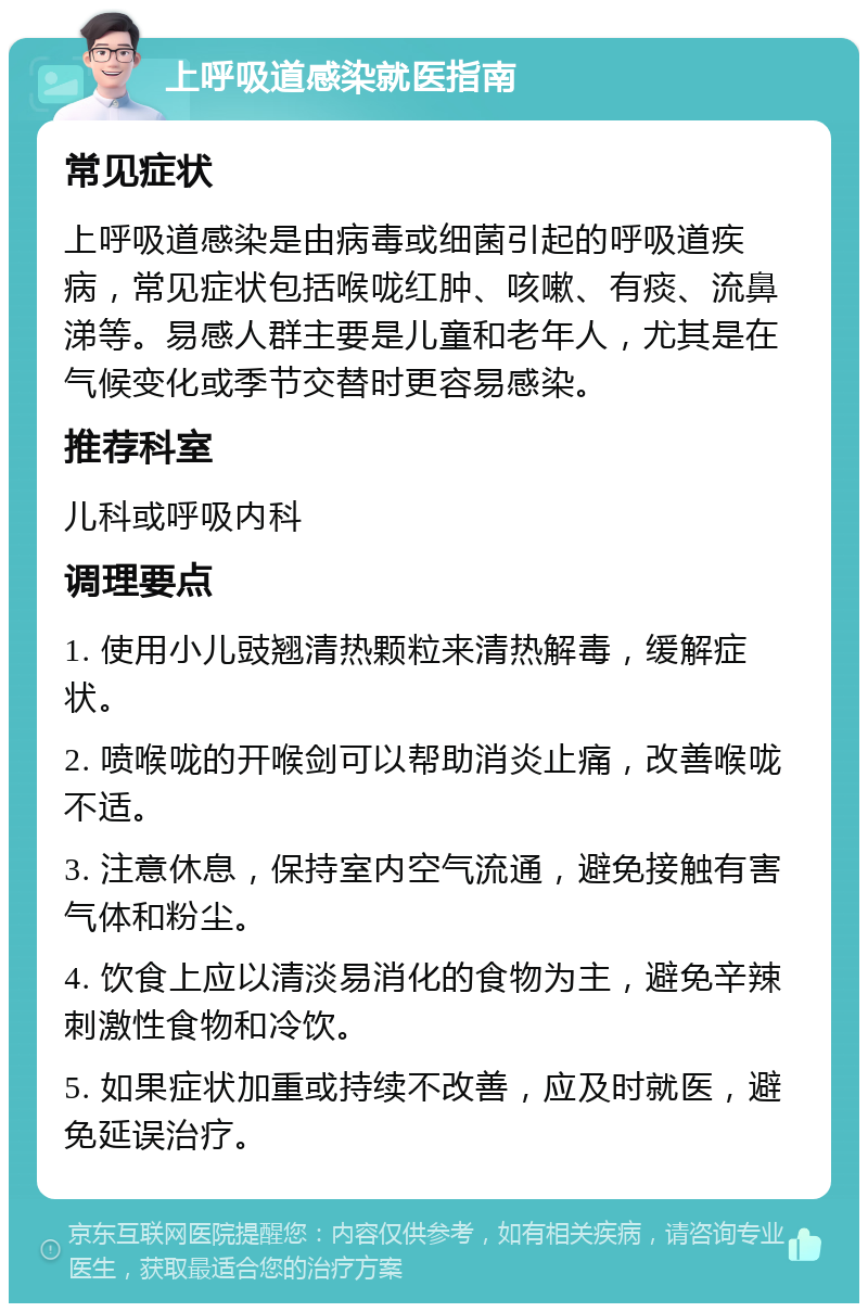 上呼吸道感染就医指南 常见症状 上呼吸道感染是由病毒或细菌引起的呼吸道疾病，常见症状包括喉咙红肿、咳嗽、有痰、流鼻涕等。易感人群主要是儿童和老年人，尤其是在气候变化或季节交替时更容易感染。 推荐科室 儿科或呼吸内科 调理要点 1. 使用小儿豉翘清热颗粒来清热解毒，缓解症状。 2. 喷喉咙的开喉剑可以帮助消炎止痛，改善喉咙不适。 3. 注意休息，保持室内空气流通，避免接触有害气体和粉尘。 4. 饮食上应以清淡易消化的食物为主，避免辛辣刺激性食物和冷饮。 5. 如果症状加重或持续不改善，应及时就医，避免延误治疗。