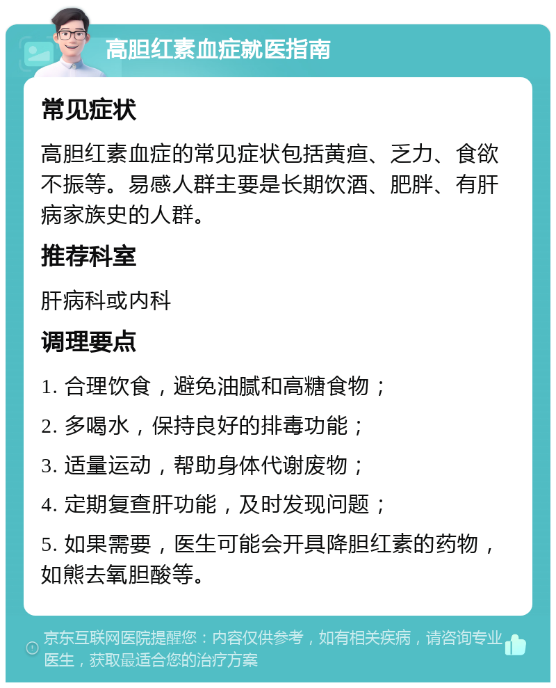 高胆红素血症就医指南 常见症状 高胆红素血症的常见症状包括黄疸、乏力、食欲不振等。易感人群主要是长期饮酒、肥胖、有肝病家族史的人群。 推荐科室 肝病科或内科 调理要点 1. 合理饮食，避免油腻和高糖食物； 2. 多喝水，保持良好的排毒功能； 3. 适量运动，帮助身体代谢废物； 4. 定期复查肝功能，及时发现问题； 5. 如果需要，医生可能会开具降胆红素的药物，如熊去氧胆酸等。