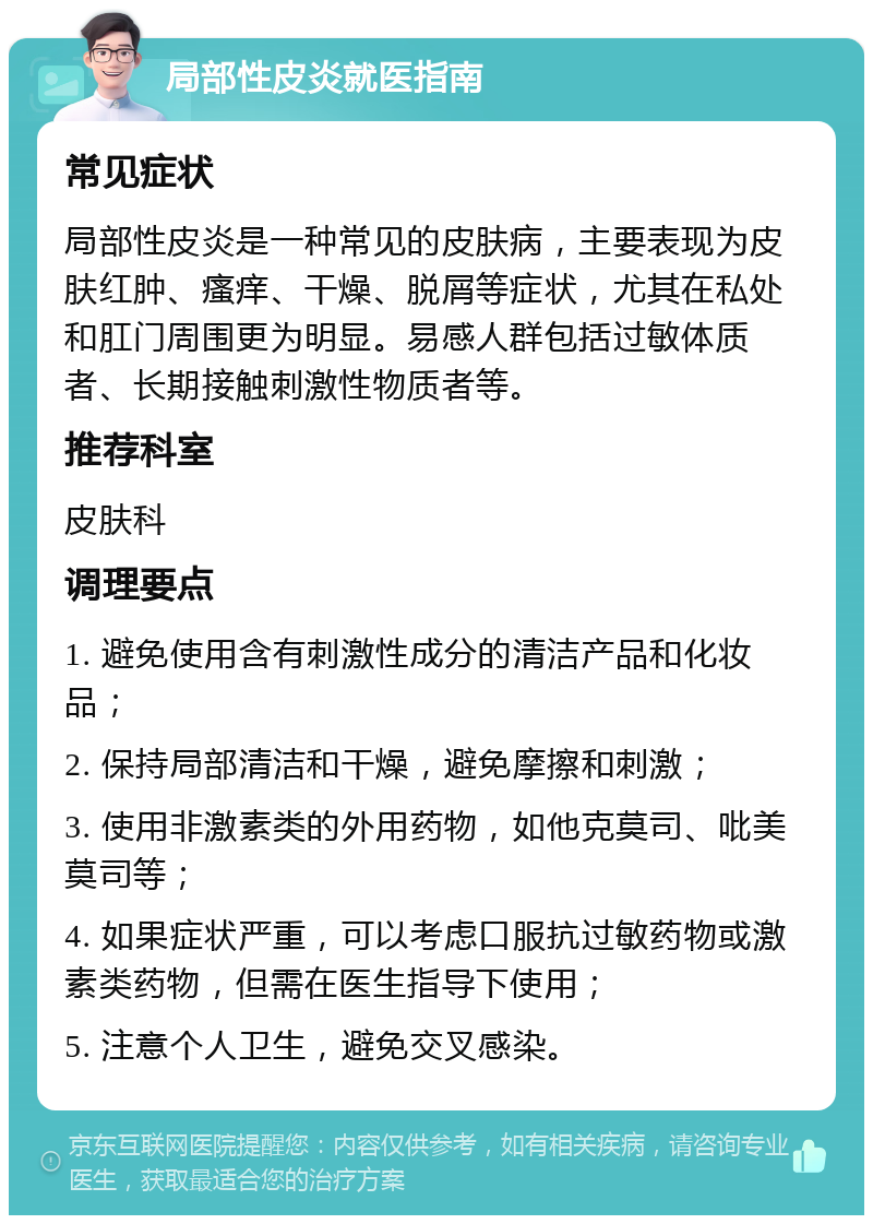 局部性皮炎就医指南 常见症状 局部性皮炎是一种常见的皮肤病，主要表现为皮肤红肿、瘙痒、干燥、脱屑等症状，尤其在私处和肛门周围更为明显。易感人群包括过敏体质者、长期接触刺激性物质者等。 推荐科室 皮肤科 调理要点 1. 避免使用含有刺激性成分的清洁产品和化妆品； 2. 保持局部清洁和干燥，避免摩擦和刺激； 3. 使用非激素类的外用药物，如他克莫司、吡美莫司等； 4. 如果症状严重，可以考虑口服抗过敏药物或激素类药物，但需在医生指导下使用； 5. 注意个人卫生，避免交叉感染。