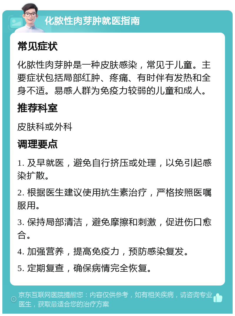 化脓性肉芽肿就医指南 常见症状 化脓性肉芽肿是一种皮肤感染，常见于儿童。主要症状包括局部红肿、疼痛、有时伴有发热和全身不适。易感人群为免疫力较弱的儿童和成人。 推荐科室 皮肤科或外科 调理要点 1. 及早就医，避免自行挤压或处理，以免引起感染扩散。 2. 根据医生建议使用抗生素治疗，严格按照医嘱服用。 3. 保持局部清洁，避免摩擦和刺激，促进伤口愈合。 4. 加强营养，提高免疫力，预防感染复发。 5. 定期复查，确保病情完全恢复。