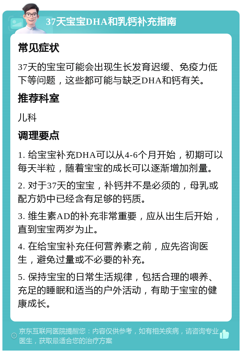 37天宝宝DHA和乳钙补充指南 常见症状 37天的宝宝可能会出现生长发育迟缓、免疫力低下等问题，这些都可能与缺乏DHA和钙有关。 推荐科室 儿科 调理要点 1. 给宝宝补充DHA可以从4-6个月开始，初期可以每天半粒，随着宝宝的成长可以逐渐增加剂量。 2. 对于37天的宝宝，补钙并不是必须的，母乳或配方奶中已经含有足够的钙质。 3. 维生素AD的补充非常重要，应从出生后开始，直到宝宝两岁为止。 4. 在给宝宝补充任何营养素之前，应先咨询医生，避免过量或不必要的补充。 5. 保持宝宝的日常生活规律，包括合理的喂养、充足的睡眠和适当的户外活动，有助于宝宝的健康成长。