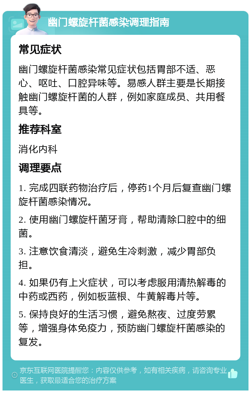 幽门螺旋杆菌感染调理指南 常见症状 幽门螺旋杆菌感染常见症状包括胃部不适、恶心、呕吐、口腔异味等。易感人群主要是长期接触幽门螺旋杆菌的人群，例如家庭成员、共用餐具等。 推荐科室 消化内科 调理要点 1. 完成四联药物治疗后，停药1个月后复查幽门螺旋杆菌感染情况。 2. 使用幽门螺旋杆菌牙膏，帮助清除口腔中的细菌。 3. 注意饮食清淡，避免生冷刺激，减少胃部负担。 4. 如果仍有上火症状，可以考虑服用清热解毒的中药或西药，例如板蓝根、牛黄解毒片等。 5. 保持良好的生活习惯，避免熬夜、过度劳累等，增强身体免疫力，预防幽门螺旋杆菌感染的复发。