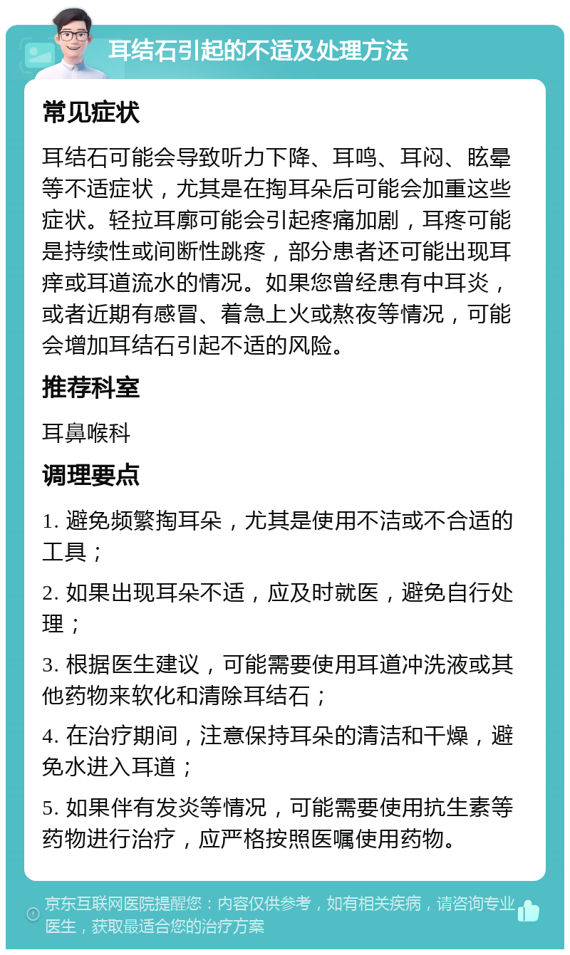 耳结石引起的不适及处理方法 常见症状 耳结石可能会导致听力下降、耳鸣、耳闷、眩晕等不适症状，尤其是在掏耳朵后可能会加重这些症状。轻拉耳廓可能会引起疼痛加剧，耳疼可能是持续性或间断性跳疼，部分患者还可能出现耳痒或耳道流水的情况。如果您曾经患有中耳炎，或者近期有感冒、着急上火或熬夜等情况，可能会增加耳结石引起不适的风险。 推荐科室 耳鼻喉科 调理要点 1. 避免频繁掏耳朵，尤其是使用不洁或不合适的工具； 2. 如果出现耳朵不适，应及时就医，避免自行处理； 3. 根据医生建议，可能需要使用耳道冲洗液或其他药物来软化和清除耳结石； 4. 在治疗期间，注意保持耳朵的清洁和干燥，避免水进入耳道； 5. 如果伴有发炎等情况，可能需要使用抗生素等药物进行治疗，应严格按照医嘱使用药物。