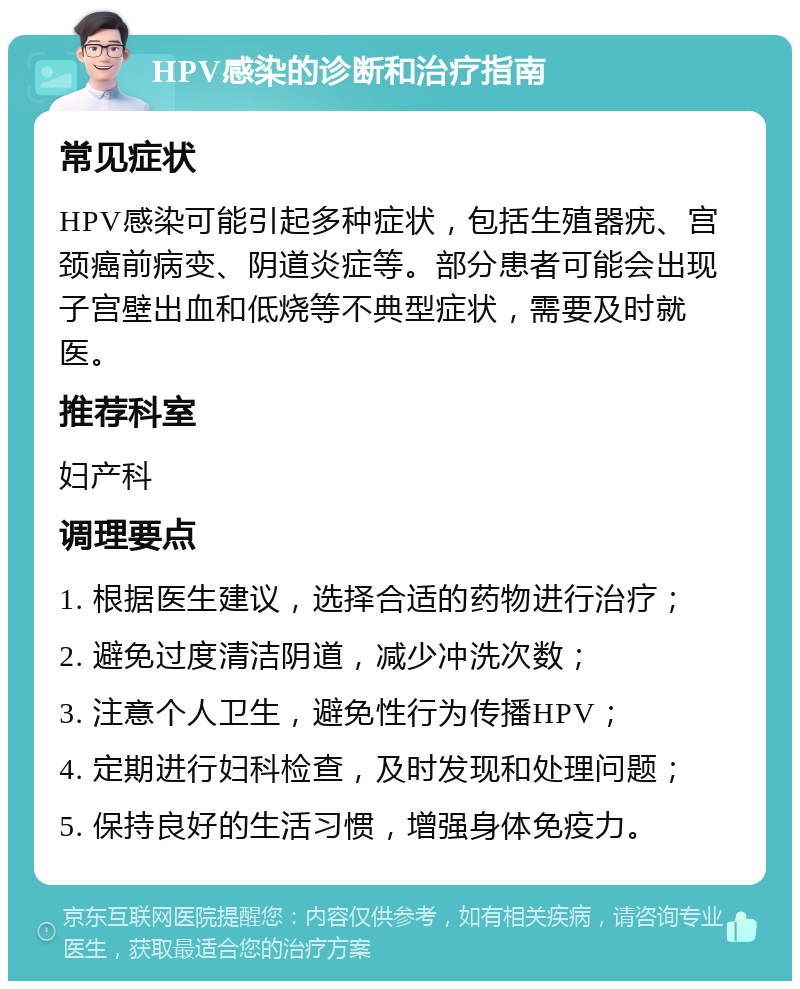 HPV感染的诊断和治疗指南 常见症状 HPV感染可能引起多种症状，包括生殖器疣、宫颈癌前病变、阴道炎症等。部分患者可能会出现子宫壁出血和低烧等不典型症状，需要及时就医。 推荐科室 妇产科 调理要点 1. 根据医生建议，选择合适的药物进行治疗； 2. 避免过度清洁阴道，减少冲洗次数； 3. 注意个人卫生，避免性行为传播HPV； 4. 定期进行妇科检查，及时发现和处理问题； 5. 保持良好的生活习惯，增强身体免疫力。