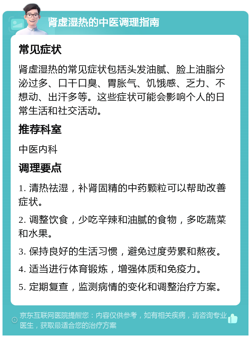 肾虚湿热的中医调理指南 常见症状 肾虚湿热的常见症状包括头发油腻、脸上油脂分泌过多、口干口臭、胃胀气、饥饿感、乏力、不想动、出汗多等。这些症状可能会影响个人的日常生活和社交活动。 推荐科室 中医内科 调理要点 1. 清热祛湿，补肾固精的中药颗粒可以帮助改善症状。 2. 调整饮食，少吃辛辣和油腻的食物，多吃蔬菜和水果。 3. 保持良好的生活习惯，避免过度劳累和熬夜。 4. 适当进行体育锻炼，增强体质和免疫力。 5. 定期复查，监测病情的变化和调整治疗方案。